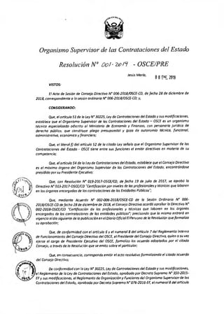 Organismo Supervisor de las Contrataciones del Estado
Resolución N° 0o. - 209 - OSCE/PRE
Jesús María,	
08 ENE. 2019
VISTOS:
El Acta de Sesión de Consejo Directivo N° 006-2018/OSCE-CD, de fecho 18 de diciembre de
2018, correspondiente a la sesión ordinaria N' 0O6-2018/OSCE-CD; y,
CONSIDERANDO:
Que, el artículo 51 de la Ley N°30225, Ley de Contrataciones de/Estado y sus modificaciones,
establece que el Organismo Supervisor de las Contrataciones del Estado — OSCE es un organismo
técnico especializado adscrito al Ministerio de Economía y Finanzas, con personería jurídica de
derecho público, que constituye pliego presupuestal y goza de autonomía técnica, funcional,
administrativa, económica y financiera;
Que, el literal f) del articulo 52 de la citada Ley señalo que el Organismo Supervisor de los
Contrataciones del Estado - OSCE tiene entre sus funciones el emitir directivas en materia de su
competencia;
Que, el artículo 54 de lo Ley de Contrataciones del Estado, establece que el Consejo Directivo
es el máximo órgano del Organismo Supervisor de las Contrataciones del Estado, encontrándose
presidido por su Presidente Ejecutivo;
Que, con Resolución N' 019-2017-OSCE/CD, de fecha 19 de julio de 2017, se aprobó lo
Directivo N° 013-2017-0SCE/CD "Certificación por niveles de los profesionales y técnicos que laboren
en los órganos encargados de las contrataciones de los Entidades Públicas";
Que, mediante Acuerdo N° 002-006-2018/05CE-CD de la Sesión Ordinaria N° 006-
2018/OS CE-CD de fecha 28 de diciembre de 2018, el Consejo Directivo acordó aprobar lo Directiva N'
002-2018-OSCE/CD "Certificación de los profesionales y técnicos que laboren en los órganos
encargados de las contrataciones de los entidades públicas"; precisando que la misma entrará en
vigencia al dio siguiente de la publicación en el Diario Oficial El Peruano de la Resolución que formaliza
su aprobación;
Que, de conformidad con el artículo 6 y el numeral 8 del artículo 7 del Reglamento Interno
de Funcionamiento del Consejo Directivo del OSCE, el Presidente del Consejo Directivo, quien a su vez
ejerce el cargo de Presidente Ejecutivo del OSCE, formaliza los acuerdo adoptados por el citado
Consejo, a través de la Resolución que se emito sobre el particular;
Que, en consecuencia, corresponde emitir el acto resolutivo formalizando el citado acuerdo
del Consejo Directivo;
De conformidad con la Ley N°30225, Ley de Contrataciones del Estado y sus modificaciones,
el Reglamento de la Ley de Contrataciones del Estado, aprobado por Decreto Supremo N° 350-2015-
EF y sus modificaciones, el Reglamento de Organización y Funciones del Organismo Supervisor de las
Contrataciones del Estado, aprobado por Decreto Supremo N° 076-2016-EF, el numeral 8 del articulo
 