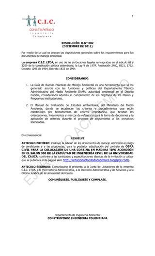 1




                                   RESOLUCIÓN R-N° 002
                                   (DICIEMBRE DE 2011)

Por medio de la cual se anexan las disposiciones generales sobre los requerimientos para los
documentos de manejo ambiental.

La empresa C.I.C. LTDA, en uso de las atribuciones legales consagradas en el articulo 69 y
3209 de la constitución política colombiana, la Ley 9 de 1979, Resolución 2400, 8321, 1792,
Decreto 1295 de 1994, Decreto 1832 de 1994.


                                       CONSIDERANDO:

    1. La Guía de Buenas Prácticas de Manejo Ambiental es una herramienta que se ha
       generado acorde con las funciones y políticas del Departamento Técnico
       Administrativo del Medio Ambiente DAMA, autoridad ambiental en el Distrito
       Capital, considerando además el cumplimiento de los objetivos de los Planes y
       Programas institucionales.

    2. El Manual de Evaluación de Estudios Ambientales, del Ministerio del Medio
       Ambiente, donde se establecen los criterios y procedimientos que están
       constituidos por herramientas de enorme importancia, que brindan las
       orientaciones, lineamientos y marcos de referencia para la toma de decisiones y la
       aplicación de criterios durante el proceso de seguimiento a los proyectos
       licenciados.



En consecuencia:
                                           RESUELVE
ARTICULO PRIMERO: Ordenar la adición de los documentos de manejo ambiental al pliego
de condiciones y a las propuestas; para la posterior adjudicación del contrato de OBRA
CIVIL PARA LA COLOCACIÓN DE UNA CORTINA EN MADERA TIPO ACORDEÓN
EN EL SALON 300 DE LA FACULTAD DE INGENIERÍA CIVIL DE LA UNIVERSIDAD
DEL CAUCA, conforme a las cantidades y especificaciones técnicas de la invitación a cotizar
que se publicará en la página Web http://licitacionactividadacademica.blogspot.com/.

ARTICULO SEGUNDO: Comuníquese la presente, a la Junta de Licitaciones de la empresa
C.I.C. LTDA. a la Vicerrectoría Administrativa, a la Dirección Administrativa y de Servicios y a la
Oficina Jurídica de la Universidad del Cauca.

                       COMUNÍQUESE, PUBLIQUESE Y CUMPLASE,




                           Departamento de Ingeniería Ambiental
                       CONSTRUYENDO INGENIERIA COLOMBIANA
 