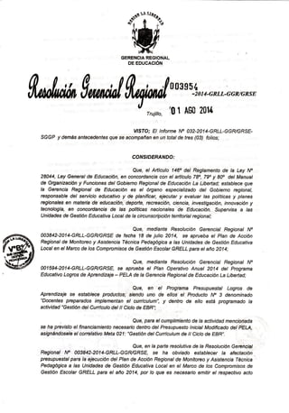 ffiGERENCIA REGIONAL
DE EDUCAC¡ÓN
M $,rr,drl
W:
* n
u,,_,_,*.GGMGRSE
rruiitto' i0 1 A60 201{
VISTO; El lnforme No 032-2014-GRLL-GGRIGRSE-
SGGP y demás antecedentes gue se acompañan en un totalde fres (03) folios;
COTVS'DERANDO:
28a44, LeyGenerat de Educactón, ,, ,§f;;r:r:{:!:
":,::;,::,:i;y:W;2t!"
J!,li!r5,
de Organización y Funciones det Gobierno Regionat de Educación La Libeñad; estabtece que
la Gerencia Regional de Educación es et órganó especiatizado det Gobierno regional,
responsable del seruicio educativo y de planificar, ejecutar y evaluar las políticas y planes
regionales on matéfia de educación, depofte, recreación, ciencia, investigación, innovación y
tecnologÍa, en concordancia de las polttlcas nacionales de Educación. §upervrsa a las
Unidades de Gestión Educativa Localde la circunscipción territorial regional;
ñ. **aB42-2014-GRLL-GGR/GR'E de rechlul,^ !Jiiir"roli,*'::2i,,n"í:':,'"1,:"n:T:,!:;
flW4"J Localen el Marco de /os Compromisos de Gesfrón Escolar GRELL para et año 2014;
'ffiff Que, mediante Resalución Gereneial Regional No
gry oo15g4-2014-GRLL-GGRlGRsE se aprueba et Ptan operativo Anuat 2014 det programa
' Educativo Logros de Aprendizaje - PELA de la Gerencia Regional de Educación La Libe¡tad;
Que, en el Programa Presupuestal Logros de
Aprendizaje se esfab/ece productos; siendo uno de ellos el Praducto No 3 denominado
"Docentes preparados implementan el cunfculum", y dentro de etlo está programado la
actividad "Gestión det Cuntcuto det tt Cicto de EBR";
se rra pÉv,s to etrinanciamiento i"r"r"nl11niffi:itrY:'il::::,:f"';,tr:!i;:#W:;:tr
asignándosele elconelativo Meta 021: "Gestión delCurrlculum de tt Cicto de EBR".
Resionat N; oosá+z-zot4-G;RLL-GG*Yi;{ ',i:'r:"::Ji:;:',:r:;§:::':"l:' :;:?:::il
presupuestat para la'ejecución det Ptan de Acción Regionat de Monitoreo y Asistencia Técnica
Pedagógica a las Unidades de Gesfión Educativa Local en el Marco de los Compromisos de
Gestión Escolar GRELL para el año 2014, por lo gue es necesario emitir el respectivo acto
 