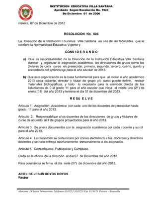 INSTITUCION EDUCATIVA VILLA SANTANA
                              Aprobado Según Resolución No. 1523
                                   De Diciembre 01 de 2006


Pereira, 07 de Diciembre de 2012
                                      .


                                       RESOLUCION No. 006

La Dirección de la Institución Educativa Villa Santana en uso de las facultades que le
confiere la Normatividad Educativa Vigente y

                                          CONS I D E R A N D O

    a) Que es responsabilidad de la Dirección de la Institución Educativa Villa Santana
       planear y organizar la asignación académica, las direcciones de grupo como los
       titulares de cada curso en preescolar, primero, segundo, tercero, cuarto, quinto y
       aceleración del aprendizaje para el año escolar de 2013.

    b) Que esta organización es la base fundamental para que al iniciar el año académico
       2013 cada docente, director y titular de grupo y/o curso puede definir, revisar
       materiales bibliográficos, y todo lo necesario para la atención directa de los
       estudiantes de 0 al grado 11 para el año escolar que inicia el veinte uno (21) de
       enero (01) del año 2013 y termina el día 01 de diciembre del 2013.

                                            R E SU E L V E

Artículo 1. Asignación Académica por cada uno de los docentes de preescolar hasta
grado 11 para el año 2013.

Artículo 2. Responsabilizar a los docentes de las direcciones de grupo y titulares de
curso de acuerdo al # de grupos proyectados para el año 2013.

Artículo 3. Se anexa documentos con la asignación académica por cada docente y su rol
para el año 2013.

Artículo 4. La resolución se comunicara por correo electrónico a los docentes y directivos
docentes y se hará entrega oportunamente personalmente a los asignados.

Articulo 5. Comuníquese, Publíquese y Cúmplase.

Dada en la oficina de la dirección el día 07 de Diciembre del año 2012.

Para constancia se firma el día siete (07) de diciembre del año 2012.


ARIEL DE JESUS HOYOS HOYOS
Rector



Manzana 24 Sector Monserrate- Teléfonos 3319252-3319253 Fax 3319178 Pereira – Risaralda
 