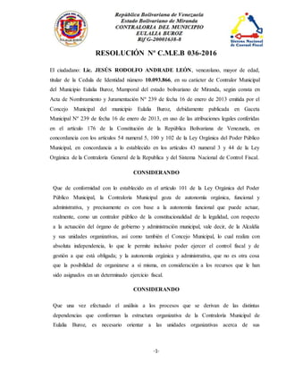 -1-
RESOLUCIÓN Nº C.M.E.B 036-2016
El ciudadano: Lic. JESÚS RODOLFO ANDRADE LEÓN, venezolano, mayor de edad,
titular de la Cedula de Identidad número 10.093.866, en su carácter de Contralor Municipal
del Municipio Eulalia Buroz, Mamporal del estado bolivariano de Miranda, según consta en
Acta de Nombramiento y Juramentación Nº 239 de fecha 16 de enero de 2013 emitida por el
Concejo Municipal del municipio Eulalia Buroz, debidamente publicada en Gaceta
Municipal Nº 239 de fecha 16 de enero de 2013, en uso de las atribuciones legales conferidas
en el artículo 176 de la Constitución de la República Bolivariana de Venezuela, en
concordancia con los artículos 54 numeral 5, 100 y 102 de la Ley Orgánica del Poder Público
Municipal, en concordancia a lo establecido en los artículos 43 numeral 3 y 44 de la Ley
Orgánica de la Contraloría General de la Republica y del Sistema Nacional de Control Fiscal.
CONSIDERANDO
Que de conformidad con lo establecido en el artículo 101 de la Ley Orgánica del Poder
Público Municipal, la Contralorìa Municipal goza de autonomía orgánica, funcional y
administrativa, y precisamente es con base a la autonomía funcional que puede actuar,
realmente, como un contralor público de la constitucionalidad de la legalidad, con respecto
a la actuación del órgano de gobierno y administración municipal, vale decir, de la Alcaldía
y sus unidades organizativas, así como también el Concejo Municipal, lo cual realiza con
absoluta independencia, lo que le permite inclusive poder ejercer el control fiscal y de
gestión a que está obligada; y la autonomía orgánica y administrativa, que no es otra cosa
que la posibilidad de organizarse a sí misma, en consideración a los recursos que le han
sido asignados en un determinado ejercicio fiscal.
CONSIDERANDO
Que una vez efectuado el análisis a los procesos que se derivan de las distintas
dependencias que conforman la estructura organizativa de la Contraloría Municipal de
Eulalia Buroz, es necesario orientar a las unidades organizativas acerca de sus
 