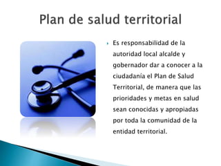  Es responsabilidad de la
autoridad local alcalde y
gobernador dar a conocer a la
ciudadanía el Plan de Salud
Territorial, de manera que las
prioridades y metas en salud
sean conocidas y apropiadas
por toda la comunidad de la
entidad territorial.