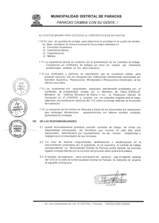 J fllfiilil

©

MUNICIPALIDAD DISTRITAL DE PARACAS
PARACAS CAMBIA CON SU GENTE..!

EL PUNTAJE MINIMO PARA ACCEDER AL CONTRATO ES DE 65 PUNTOS
7.10 En caso de igualdad de puntaje, para determinar la prioridad en el cuadro de méritos,
se debe considerar de manera excluyente los puntajes obtenidos en:
a) Formación Académica.
b) Experiencia laboral.
c) Capacitaciones.
d) Méritos
7.11 La experiencia laboral se sustenta con la presentación de los contratos de trabajo,
Constancias y/o certificados de trabajos así como los recibos por honorarios
profesionales emitidos en los años anteriores.
7.12 Los certificados y diplomas de capacitación que se consideran validos para
presente concurso, son los otorgados por instituciones debidamente reconocidas por
Decretos Supremos, Resoluciones Ministeriales o Resoluciones Directorales, de los
últimos cinco años.
7.13 Los postulantes con capacidades especiales, debidamente acreditados con el
Certificado de Discapacidad emitido por el Ministerio de Salud, ESSALUD,
Ministerio de
Defensa, Ministerio de Interior o con
la Resolución Ejecuto de
Inscripción en el CONADIS y cumplan con los requisitos exigidos para el cargo,
obtendrán una bonificación adicional del 15% sobre el puntaje obtenido en el proceso
de evaluación.
7.14 La evaluación de los méritos se efectuará a través de los documentos y/o resoluciones
que contengan felicitaciones,
agradecimientos por labores sociales, conducta,
puntualidad en el trabajo.
VIII

DE LAS RESPONSABILIDADES.
8.1 Queda terminantemente prohibido suscribir contratos de trabajo, sin contar con
disponibilidad presupuesta!; los Servidores que incurran en esta falta serán
sancionados administrativa por incumplimiento de las normas
establecidas y
negligencia en el desempeño de sus funciones.
8.2

En caso de detectar irregularidades, falsificaciones o adulteraciones en la
documentación presentada por el postulante, no se suscribirá- el contrato de trabajo
correspondiente. La Municipalidad Distrital de Paracas podrá ejercitar las acciones
legales correspondientes por la comisión del presunto delito contra la fe pública.

8.3 El proceso de evaluación para contratación del personal bajo el régimen especial
del CAS en la sede de la Municipalidad Distrital de Paracas, se realizaran de acuerdo
al siguiente cronograma.

alcaüde

Av. Los Libertadores s/n Urb. El Golf Club - Paracas

Teléfono (056) 530405

 