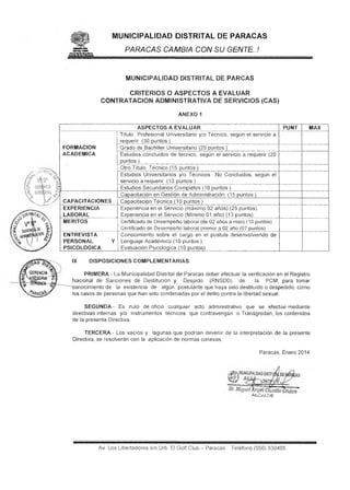 MUNICIPALIDAD DISTRITAL DE PARACAS
PARACAS CAMBIA CON SU GENTE. J

.

MUNICIPALIDAD DISTRITAL DE PARCAS
CRITERIOS O ASPECTOS A EVALUAR
CONTRATACION ADMINISTRATIVA DE SERVICIOS (CAS)
ANEXO 1
ASPECTOS A EVALUAR
Título Profesional Universitario y/o Técnico, según eí servicio a
requerir (30 puntos)
FORMACION
Grado de Bachiller Universitario (25 puntos )
ACADEMICA
Estudios concluidos de técnico, según el servicio a requerir (20
puntos)
Otro Título Técnico (15 puntos )
Estudios Universitarios y/o Técnicos No Concluidos, según el
servicio a requerir (13 puntos )
Estudios Secundarios Completos (10 puntos )
Capacitación en Gestión de Administración (15 puntos )
CAPACITACIONES
Capacitación Técnica (10 puntos )
EXPERIENCIA
Experiencia en el Servicio (máximo 02 años) (25 puntos).
LABORAL
Experiencia en el Servicio (Mínimo 01 año) (13 puntos)
MERITOS
Certificado de Desempeño laboral (de 02 años a mas) (10 puntos)
Certificado de Desempeño laboral (menor a 02 año (07 puntos)
ENTREVISTA
Conocimiento sobre el cargo en el postula desenvolviendo de
PERSONAL
Y Lenguaje Académico (10 puntos )
PSICOLÓGICA
Evaluación Psicológica (10 puntos)
IX

PUNT

MAX

DISPOSICIONES COMPLEMENTARIAS.

PRIMERA ~ La Municipalidad Distrital de Paracas deber efectuar la verificación en el Registro
Nacional de Sanciones de Destitución y Despido (RNSDD) de
la PCM, para tomar
conocimiento de la existencia de algún postulante que haya sido destituido o despedido, como
los casos de personas que han sido condenadas por el delito contra la libertad sexual.
SEGUNDA - Es nulo de oficio cualquier acto administrativo que se efectúe mediante
directivas internas y/o instrumentos técnicos que contravengan o Transgredan, ios contenidos
de la presenta Directiva.
TERCERA - Los vacíos y lagunas que podrían devenir de la interpretación de la presente
Directiva, se resolverán con la aplicación de normas conexas.
Paracas, Enero 2014

I

alcald e

Av, Los Libertadores s/n Urb. El Golf Club ~ Paracas

Teléfono (056) 530405

 
