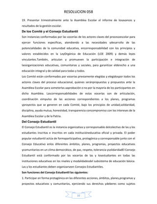 RESOLUCION 058
19. Presentar trimestralmente ante la Asamblea Escolar el informe de losavances y
resultados de la gestión escolar.
De los Comité y el Consejo Estudiantil
Son instancias conformadas por las vocerías de los actores claves del procesoescolar para
ejercer funciones específicas, atendiendo a las necesidades ydesarrollo de las
potencialidades de la comunidad educativa, encorresponsabilidad con los principios y
valores establecidos en la LeyOrgánica de Educación (LOE 2009) y demás leyes
vinculantes.También, articulan y promueven la participación e integración de
lasorganizaciones educativas, comunitarias y sociales, para garantizar elderecho a una
educación integral y de calidad para todas y todos.
Los Comité están conformados por vocerías previamente elegidas y elegidospor todos los
actores claves del proceso educacional, quienes seránpropuestas y propuestos ante la
Asamblea Escolar para someterlas aaprobación o no por la mayoría de los participantes en
dicha Asamblea. Lascorresponsabilidades de estas vocerías son de articulación,
coordinación eimpulso de las acciones correspondientes a los planes, programas
yproyectos que se generen en cada Comité, bajo los principios de unidad,solidaridad,
disciplina, ayuda mutua, honestidad, transparencia concompromiso con los intereses de la
Asamblea Escolar y de la Patria.
Del Consejo Estudiantil
El Consejo Estudiantil es la instancia organizativa y corresponsable delcolectivo de las y los
estudiantes inscritas e inscritos en cada institucióneducativa oficial y privada. El poder
popular estudiantil actúa de formaparticipativa, protagónica y corresponsable junto con el
Consejo Educativo enlos diferentes ámbitos, planes, programas, proyectos educativos
ycomunitarios en un clima democrático, de paz, respeto, tolerancia ysolidaridadEl Consejo
Estudiantil está conformado por las vocerías de las y losestudiantes en todas las
instituciones educativas en los niveles y modalidadesdel subsistema de educación básica.
Las y los estudiantes deben organizarseen Consejos Estudiantiles.
Son funciones del Consejo Estudiantil las siguientes:
1. Participar en forma protagónica en las diferentes acciones, ámbitos, planes,programas y
proyectos educativos y comunitarios, ejerciendo sus derechos ydeberes como sujetos

10

 