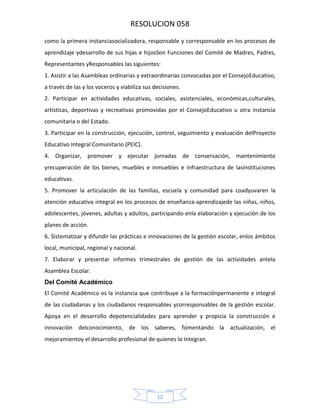 RESOLUCION 058
como la primera instanciasocializadora, responsable y corresponsable en los procesos de
aprendizaje ydesarrollo de sus hijas e hijosSon Funciones del Comité de Madres, Padres,
Representantes yResponsables las siguientes:
1. Asistir a las Asambleas ordinarias y extraordinarias convocadas por el ConsejoEducativo,
a través de las y los voceros y viabiliza sus decisiones.
2. Participar en actividades educativas, sociales, asistenciales, económicas,culturales,
artísticas, deportivas y recreativas promovidas por el ConsejoEducativo u otra instancia
comunitaria o del Estado.
3. Participar en la construcción, ejecución, control, seguimiento y evaluación delProyecto
Educativo Integral Comunitario (PEIC).
4. Organizar, promover y ejecutar jornadas de conservación, mantenimiento
yrecuperación de los bienes, muebles e inmuebles e infraestructura de lasinstituciones
educativas.
5. Promover la articulación de las familias, escuela y comunidad para coadyuvaren la
atención educativa integral en los procesos de enseñanza‐aprendizajede las niñas, niños,
adolescentes, jóvenes, adultas y adultos, participando enla elaboración y ejecución de los
planes de acción.
6. Sistematizar y difundir las prácticas e innovaciones de la gestión escolar, enlos ámbitos
local, municipal, regional y nacional.
7. Elaborar y presentar informes trimestrales de gestión de las actividades antela
Asamblea Escolar.
Del Comité Académico
El Comité Académico es la instancia que contribuye a la formaciónpermanente e integral
de las ciudadanas y los ciudadanos responsables ycorresponsables de la gestión escolar.
Apoya en el desarrollo depotencialidades para aprender y propicia la construcción e
innovación delconocimiento, de los saberes, fomentando la actualización, el
mejoramientoy el desarrollo profesional de quienes lo Integran.

12

 