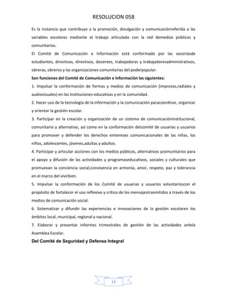 RESOLUCION 058
Es la instancia que contribuye a la promoción, divulgación y comunicaciónreferida a las
variables escolares mediante el trabajo articulado con la red demedios públicos y
comunitarios.
El Comité de Comunicación e Información está conformado por las voceríasde
estudiantes, directivas, directivos, docentes, trabajadoras y trabajadoresadministrativos,
obreras, obreros y las organizaciones comunitarias del poderpopular.
Son funciones del Comité de Comunicación e Información las siguientes:
1. Impulsar la conformación de formas y medios de comunicación (impresos,radiales y
audiovisuales) en las instituciones educativas y en la comunidad.
2. Hacer uso de la tecnología de la información y la comunicación paracoordinar, organizar
y orientar la gestión escolar.
3. Participar en la creación y organización de un sistema de comunicacióninstitucional,
comunitario y alternativo, así como en la conformación delcomité de usuarias y usuarios
para promover y defender los derechos eintereses comunicacionales de las niñas, los
niños, adolescentes, jóvenes,adultas y adultos.
4. Participar y articular acciones con los medios públicos, alternativos ycomunitarios para
el apoyo y difusión de las actividades y programaseducativos, sociales y culturales que
promuevan la conciencia social,convivencia en armonía, amor, respeto, paz y tolerancia
en el marco del vivirbien.
5. Impulsar la conformación de los Comité de usuarias y usuarios voluntarioscon el
propósito de fortalecer el uso reflexivo y crítico de los mensajestrasmitidos a través de los
medios de comunicación social.
6. Sistematizar y difundir las experiencias e innovaciones de la gestión escolaren los
ámbitos local, municipal, regional y nacional.
7. Elaborar y presentar informes trimestrales de gestión de las actividades antela
Asamblea Escolar.
Del Comité de Seguridad y Defensa Integral

14

 