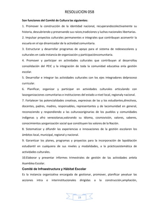 RESOLUCION 058
Son funciones del Comité de Cultura las siguientes:
1. Promover la construcción de la identidad nacional, recuperandocolectivamente su
historia, descubriendo y preservando sus raíces,tradiciones y luchas nacionales libertarias.
2. Impulsar proyectos culturales permanentes e integrales que contribuyan aconvertir la
escuela en el eje dinamizador de la actividad comunitaria.
3. Estructurar y desarrollar programas de apoyo para el sistema de redesescolares y
culturales en cada instancia de organización y participacióncomunitaria.
4. Promover y participar en actividades culturales que contribuyan al desarrolloy
consolidación del PEIC y la integración de toda la comunidad educativa enla gestión
escolar.
5. Desarrollar e integrar las actividades culturales con los ejes integradores delproceso
curricular.
6. Planificar, organizar y participar en actividades culturales articulando con
lasorganizaciones comunitarias e instituciones del estado a nivel local, regionaly nacional.
7. Fortalecer las potencialidades creativas, expresivas de las y los estudiantes,directivos,
docentes, padres, madres, responsables, representantes y de lacomunidad en general,
reconociendo y respondiendo a las culturasoriginarias de los pueblos y comunidades
indígenas y afro venezolanas,valorando su Idioma, cosmovisión, valores, saberes,
conocimientos yorganización social que constituyen los valores de la Nación.
8. Sistematizar y difundir las experiencias e innovaciones de la gestión escolaren los
ámbitos local, municipal, regional y nacional.
9. Garantizar los planes, programas y proyectos para la incorporación de lapoblación
estudiantil en cualquiera de sus niveles y modalidades, a la prácticasistemática de
actividades culturales.
10.Elaborar y presentar informes trimestrales de gestión de las actividades antela
Asamblea Escolar.
Comité de Infraestructura y Hábitat Escolar
Es la instancia organizativa encargada de gestionar, promover, planificar yevaluar las
acciones

intra

e

interinstitucionales

dirigidas

19

a

la

construcción,ampliación,

 