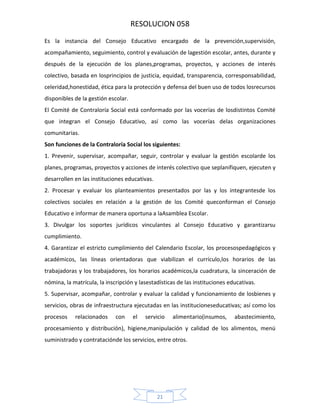 RESOLUCION 058
Es la instancia del Consejo Educativo encargado de la prevención,supervisión,
acompañamiento, seguimiento, control y evaluación de lagestión escolar, antes, durante y
después de la ejecución de los planes,programas, proyectos, y acciones de interés
colectivo, basada en losprincipios de justicia, equidad, transparencia, corresponsabilidad,
celeridad,honestidad, ética para la protección y defensa del buen uso de todos losrecursos
disponibles de la gestión escolar.
El Comité de Contraloría Social está conformado por las vocerías de losdistintos Comité
que integran el Consejo Educativo, así como las vocerías delas organizaciones
comunitarias.
Son funciones de la Contraloría Social los siguientes:
1. Prevenir, supervisar, acompañar, seguir, controlar y evaluar la gestión escolarde los
planes, programas, proyectos y acciones de interés colectivo que seplanifiquen, ejecuten y
desarrollen en las instituciones educativas.
2. Procesar y evaluar los planteamientos presentados por las y los integrantesde los
colectivos sociales en relación a la gestión de los Comité queconforman el Consejo
Educativo e informar de manera oportuna a laAsamblea Escolar.
3. Divulgar los soportes jurídicos vinculantes al Consejo Educativo y garantizarsu
cumplimiento.
4. Garantizar el estricto cumplimiento del Calendario Escolar, los procesospedagógicos y
académicos, las líneas orientadoras que viabilizan el currículo,los horarios de las
trabajadoras y los trabajadores, los horarios académicos,la cuadratura, la sinceración de
nómina, la matrícula, la inscripción y lasestadísticas de las instituciones educativas.
5. Supervisar, acompañar, controlar y evaluar la calidad y funcionamiento de losbienes y
servicios, obras de infraestructura ejecutadas en las institucioneseducativas; así como los
procesos

relacionados

con

el

servicio

alimentario(insumos,

abastecimiento,

procesamiento y distribución), higiene,manipulación y calidad de los alimentos, menú
suministrado y contrataciónde los servicios, entre otros.

21

 