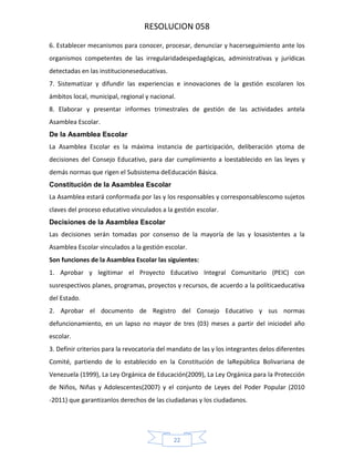 RESOLUCION 058
6. Establecer mecanismos para conocer, procesar, denunciar y hacerseguimiento ante los
organismos competentes de las irregularidadespedagógicas, administrativas y jurídicas
detectadas en las institucioneseducativas.
7. Sistematizar y difundir las experiencias e innovaciones de la gestión escolaren los
ámbitos local, municipal, regional y nacional.
8. Elaborar y presentar informes trimestrales de gestión de las actividades antela
Asamblea Escolar.
De la Asamblea Escolar
La Asamblea Escolar es la máxima instancia de participación, deliberación ytoma de
decisiones del Consejo Educativo, para dar cumplimiento a loestablecido en las leyes y
demás normas que rigen el Subsistema deEducación Básica.
Constitución de la Asamblea Escolar
La Asamblea estará conformada por las y los responsables y corresponsablescomo sujetos
claves del proceso educativo vinculados a la gestión escolar.
Decisiones de la Asamblea Escolar
Las decisiones serán tomadas por consenso de la mayoría de las y losasistentes a la
Asamblea Escolar vinculados a la gestión escolar.
Son funciones de la Asamblea Escolar las siguientes:
1. Aprobar y legitimar el Proyecto Educativo Integral Comunitario (PEIC) con
susrespectivos planes, programas, proyectos y recursos, de acuerdo a la políticaeducativa
del Estado.
2. Aprobar el documento de Registro del Consejo Educativo y sus normas
defuncionamiento, en un lapso no mayor de tres (03) meses a partir del iniciodel año
escolar.
3. Definir criterios para la revocatoria del mandato de las y los integrantes delos diferentes
Comité, partiendo de lo establecido en la Constitución de laRepública Bolivariana de
Venezuela (1999), La Ley Orgánica de Educación(2009), La Ley Orgánica para la Protección
de Niños, Niñas y Adolescentes(2007) y el conjunto de Leyes del Poder Popular (2010
‐2011) que garantizanlos derechos de las ciudadanas y los ciudadanos.

22

 