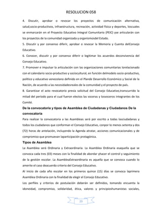 RESOLUCION 058
4.

Discutir,

aprobar

o

revocar

los

proyectos

de

comunicación

alternativa,

salud,socio‐productivos, infraestructura, recreación, actividad física y deportes, loscuales
se enmarcarán en el Proyecto Educativo Integral Comunitario (PEIC) yse articularán con
los proyectos de la comunidad organizada y organismosdel Estado.
5. Discutir y por consenso diferir, aprobar o revocar la Memoria y Cuenta delConsejo
Educativo.
6. Conocer, discutir y por consenso diferir o legitimar los acuerdos deconvivencia del
Consejo Educativo.
7. Promover e impulsar la articulación con las organizaciones comunitarias lorelacionado
con el calendario socio-productivo y sociocultural, en función delmodelo socio-productivo,
político y educativo venezolano definido en el Plande Desarrollo Económico y Social de la
Nación, de acuerdo a las necesidadesreales de la comunidad y el proyecto de país.
8. Garantizar el acto revocatorio previa solicitud del Consejo Educativo,transcurrido la
mitad del período para el cual fueron electos las voceras y losvoceros integrantes de los
Comité.
De la convocatoria y tipos de Asamblea de Ciudadanas y Ciudadanos De la
convocatoria
Para realizar la convocatoria a las Asambleas será por escrito a todas lasciudadanas y
todos los ciudadanos que conforman el Consejo Educativo, conpor lo menos setenta y dos
(72) horas de antelación, incluyendo la Agenda atratar, acciones comunicacionales y de
compromiso que promuevan laparticipación protagónica.
Tipos de Asamblea
La Asamblea será Ordinaria y Extraordinaria. La Asamblea Ordinaria esaquella que se
convoca cada tres (03) meses con la finalidad de abordar yhacer el control y seguimiento
de la gestión escolar. La AsambleaExtraordinaria es aquella que se convoca cuando lo
amerite el caso deacuerdo criterio del Consejo Educativo.
Al inicio de cada año escolar en los primeros quince (15) días se convoca laprimera
Asamblea Ordinaria con la finalidad de elegir el Consejo Educativo.
Los perfiles y criterios de postulación deberán ser definidos, tomando encuenta la
idoneidad, compromiso, solidaridad, ética, valores y principioshumanistas sociales,

23

 