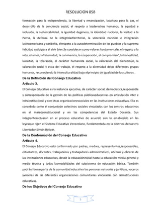 RESOLUCION 058
formación para la independencia, la libertad y emancipación, lacultura para la paz, el
desarrollo de la conciencia social, el respeto a losderechos humanos, la equidad e
inclusión, la sustentabilidad, la igualdad degénero, la identidad nacional, la lealtad a la
Patria, la defensa de la integridadterritorial, la soberanía nacional e integración
latinoamericana y caribeña, elrespeto a la autodeterminación de los pueblos y la suprema
felicidad socialpara el vivir bien.Se consideran como valores fundamentales el respeto a la
vida, el amor, lafraternidad, la convivencia, la cooperación, el compromiso", la honestidad,
lalealtad, la tolerancia, el carácter humanista social, la valoración del biencomún, la
valoración social y ética del trabajo, el respeto a la diversidad delos diferentes grupos
humanos, reconociendo la interculturalidad bajo elprincipio de igualdad de las culturas .
De la Definición del Consejo Educativo
Artículo 3.
El Consejo Educativo es la instancia ejecutiva, de carácter social, democrática,responsable
y corresponsable de la gestión de las políticas públicaseducativas en articulación inter e
intrainstitucional y con otras organizacionessociales en las instituciones educativas. Ella es
concebida como el conjuntode colectivos sociales vinculados con los centros educativos
en el marcoconstitucional y en las competencias del Estado Docente. Sus
integrantesactuarán en el proceso educativo de acuerdo con lo establecido en las
leyesque rigen el Sistema Educativo Venezolano, fundamentada en la doctrina denuestro
Libertador Simón Bolívar.
De la Conformación del Consejo Educativo
Artículo 4.
El Consejo Educativo está conformado por padres, madres, representantes,responsables,
estudiantes, docentes, trabajadoras y trabajadores administrativos, obreros y obreras de
las instituciones educativas, desde la educacióninicial hasta la educación media general y
media técnica y todas lasmodalidades del subsistema de educación básica. También
podrán formarparte de la comunidad educativa las personas naturales y jurídicas, voceros
yvoceras de las diferentes organizaciones comunitarias vinculadas con lasinstituciones
educativas.
De los Objetivos del Consejo Educativo

5

 