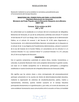 RESOLUCION 058
Resolución mediante la cual se establece la normativa y procedimiento para
el funcionamiento del Consejo Educativo
MINISTERIO DEL PODER POPULAR PARA LA EDUCACIÓN
República Bolivariana de Venezuela
Ministerio del Poder Popular para la Educación Despacho de la Ministra
DM/N° 058
Caracas, 16 de octubre de 2012
202° y 153°
De conformidad con lo establecido en el artículo 102 de la Constitución de laRepública
Bolivariana de Venezuela, en uso de las atribuciones conferidas enel artículo 77 numeral
19 del Decreto N° 6.217 con Rango, Valor y Fuerza de Ley Orgánica de la Administración
Pública, en el artículo 16 numeral 1 del Decreto N° 6.732 sobre Organización y
Funcionamiento de la AdministraciónPública Nacional; concatenado con lo dispuesto en
el artículo 16 de la Ley Orgánica de Procedimientos Administrativos, artículo 5 numeral 2
de la Ley del Estatuto de la Función Pública; en concordancia con los artículos 4, 5, 6
numeral 2 literales “a” y "g", numeral 3 literal "e" y numeral 4 literales “a” y "b", artículos
20 y 21 de la Ley Orgánica de Educación,
PROPÓSITO
Con el supremo compromiso sustentado en valores éticos, morales, humanísticos, y
culturales, la presente Resolución tiene como propósito democratizar la gestión escolar,
con base en el modelo sociopolítico de la democracia participativa y protagónica
establecida en nuestra Constitución de la República Bolivariana de Venezuela (1999).

Ello significa que los actores claves y otros corresponsales del procesoeducacional
participan activamente en los asuntos de interés de determinadacomunidad educativa,
mediante la organización de colectivos de estudiantes,docentes, padres, madres y
representantes, directivos, quienes tendrán suvocería en el Consejo Educativo
participando directamente en la gestiónescolar y, por ende, en la toma de decisiones; así
como establecer losnecesarios vasos comunicantes entre la escuela o el liceo y la localidad

1

 