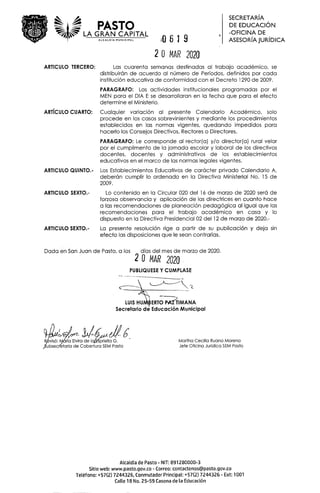 PASTO
LA GRAN CAPITAL
ALCALDIA MUNICIPAL
O619
20 MAR 2020
S EC R ETA R IA
DE EDUCACION
-OHCINA DE
ASESORIAJURIDICA
ARTICULO TERCERO: Las cuarenta semanas destinadas al trabajo académico, se
distribuirán de acuerdo al nümero de Perlodos, definidos por cada
institucián educativa de conformidad con el Decreto 1290 de 2009.
PARAGRAFO: Las actividades institucionales programadas par el
MEN para el DIA E se desarrollaran en Ia fecha que para el efecto
determine el Ministerio.
ARTICULO CUARTO: Cualquier variación al presente Calendario Académico, solo
procede en los casos sobrevinientes y mediante los procedimientos
establecidos en las normas vigentes, quedando impedidos para
hacerlo los Consejos Directivos, Rectores o Directores.
PARAGRAFO: Le corresponde al rector(a) yb director(a) rural velar
por el cumplimento de Ia jornada escolar y laboral de los directivos
docentes, docentes y administrativos de los establecimientos
educativos en el marco de as normas legales vigentes.
ARTICULO QUINTO.- Los Establecimientos Educativos de carácter privado Calendario A,
deberán cumplir lo ordenado en Ia Directiva Ministerial No. 15 de
2009.
ARTICULO SEXTO.- Lo contenido en Ia Circular 020 del 16 de marzo de 2020 será de
forzosa observancia y aplicación de las directrices en cuanto hace
a las recomendaciones de planeación pedagógica al igual que las
recomendaciones para el trabajo académico en casa y lo
dispuesto en Ia Directiva Presidencial 02 del 12 de marzo de 2020.-
ARTICULO SEXTO.- La presente resolución rige a partir de su publicaciOn y deja sin
efecto las disposiciones que le sean confrarias.
Dada en San Juan de Pasto, a los dIas del mes de marzo de 2020.
20 MAR 2020
PUBLIQUESE Y CIJMPLASE
LUIS HU ERTJMANA
Secretario de Educación Municipal
Rvisá: M&Ia Elvir ell Martha Cecilia Ruano Moreno
ubsecr'etaria de Cobertura SEM Pasto Jefe Oticina Juridica SEM Pasto
ALcaldia de Pasto - NIT: 891280000-3
Sitio web: www.pasto.gov.co - Correo: contactenos@pasto.gov.co
TeLéfono: +57(2) 7244326, Conmutador PrincipaL: +57(2) 7244326 - Ext: 1001
CaLte 18 No. 2 5-59 Casona de La Educación
 