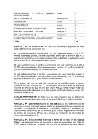 INMOVILIZADORES ó FÉRULA MIEMBROS
INFERIORES (NIÑO)
Unidad 2
VASOS DESECHABLES Paquete por 25 2
TENSIÓMETRO Unidad 2
FONENDOSCOPIO Unidad 2
ACETAMINOFÉN TABLETAS POR 500 mg Sobre por 10 4
HIDRÓXIDO DE ALUMINIO TABLETAS Sobre por 10 4
ASA TABLETAS POR 100 mg Sobre por 10 2
ELEMENTO DE BARRERA ó MÁSCARA PARA RCP Unidad 2
TOTAL 116
ARTÍCULO 3º.- De la ubicación. La ubicación del botiquín depende del área
del Establecimiento Comercial, así:
a) Los Establecimientos Comerciales con una superficie menor a los 2.000
metros cuadrados, podrán, en forma opcional, contar con el Botiquín tipo A, el
cual deberá colocarse en un lugar debidamente señalizado y protegido contra
la humedad, la luz y las temperaturas extremas.
b) Los establecimientos o centros comerciales con una superficie de 2.000 a
15.000 metros cuadrados, deberán contar como mínimo con un Botiquín tipo B,
que se localizará en el Área de Primeros Auxilios.
c) Los establecimientos o centros comerciales con una superficie mayor a
15.000 metros cuadrados, deberán contar como mínimo con dos (2) Botiquines
Tipo B ó el Botiquín tipo C para todo el establecimiento.
En el evento de que se opte por colocar en el establecimiento o centro
comercial un sólo botiquín tipo C, su ubicación será en el Área de Primeros
Auxilios. En el caso de que se opte por ubicar dos (2) o más botiquines tipo B,
estos deberán estar ubicados en el (los) puesto (s) de información y contar con
la debida señalización.
PARÁGRAFO PRIMERO: En todo caso, se hace necesario que los botiquines
cuenten con un elemento adecuado de transporte fácil como maletín o similar
ARTÍCULO 4º.- Del mantenimiento de los botiquines: El establecimiento de
comercio y centro comercial deberá definir un procedimiento que garantice la
reposición oportuna de los elementos consumidos, utilizados o vencidos y la
disponibilidad permanente de los mismos, para lo cual diligenciará un formato
de control de inventarios (Anexo 1) y formato de reposición de elementos de
primeros auxilios (Anexo. 2).
ARTÍCULO 5º.- Lineamientos técnicos a tener en cuenta en el espacio
físico. Los establecimientos de comercio y centros comerciales con más de
2.000 metros cuadrados, además del botiquín de Primeros Auxilios, deben
 