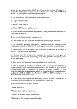contar con un espacio físico dotado con implementos básicos definidos en el
numeral 4 del presente artículo, el cual se define como "ÁREA DE PRIMEROS
AUXILIOS" y tendrá las siguientes características:
1. Las dimensiones mínimas de este espacio deben ser:
a) Largo: 3 (tres) metros
b) Ancho 2 (dos) metros
c) Altura: 2.20 (dos con veinte) metros
d) Puerta de acceso con mínimo 85 (ochenta y cinco) centímetros de ancho y 2
(dos) metros de altura.
2. Las características de este espacio serán:
a) Debe contar con una adecuada iluminación, ventilación y/o aireación.
b) Los materiales utilizados para el piso y paredes deben ser lavables, por tal
razón se recomienda la utilización de pintura que reúna estas características.
c) Debe contar con el botiquín o los botiquines respectivos de acuerdo al
artículo 2º de la presente Resolución.
d) Contará con los implementos básicos de enfermería para que, en
condiciones de privacidad, seguridad y comodidad, permitan brindar un primer
auxilio adecuado.
e) Debe ser de fácil acceso al público y debidamente señalizado.
3. Para el manejo de residuos se deberá contar con recipientes con tapa y
bolsas verdes y rojas de tamaño proporcional a los mismos, al igual que un
procedimiento para la recolección y desecho de estos residuos por una
empresa habilitada para estas actividades en concordancia con lo dispuesto en
el Decreto 2676 de 2000 y la Resolución 1164 de 2002 expedida por el
Ministerio de la Protección Social.
4. El espacio físico denominado Área de Primeros Auxilios detallado en el
presente artículo deberá contar con los siguientes elementos:
* Lavamanos con flujo de agua potable.
* Jabón quirúrgico.
* Toallas desechables para secado.
* Camilla de examen clínico para adultos.
* Escalera de dos pasos en material lavable.
 