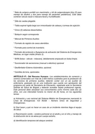 * Bala de oxígeno portátil con manómetro, y kit de oxigenoterapia (dos (2) para
manejo de adultos y dos para manejo de pacientes pediátricos). Este debe
contener cánula nasal o máscara facial y humidificador.
* Silla de ruedas plegable.
* Tabla espinal rígida larga con inmovilizador de cabeza y correas de sujeción.
* Cinco (5) sábanas desechables.
* Botiquín según corresponda
* Manual de Primeros Auxilios
* Formato de registro de casos atendidos.
* Formato para control de inventario.
* Formato del protocolo o flujograma de activación del Sistema de Emergencias
Medicas, en lugar visible.(Anexo 3).
* BVM (bolsa - válvula - máscara), debidamente empacado en bolsa limpia.
* Succionador de secreciones (manual o eléctrico) opcional
* Desfibrilador Externo Automático, opcional.
* Camillas de lona, opcionales.
ARTÍCULO 6º.- Del Recurso Humano. Los establecimientos de comercio y
centros comerciales con más de 2.000 metros cuadrados para la prestación de
los servicios de primeros auxilios, deberán contar con un (a) auxiliar de
enfermería, graduado (a) en una institución que cuente con aprobación del
programa por parte de Secretaría de Educación, registrada ante la Secretaría
Distrital de Salud de Bogotá y deberán acreditar tarjeta profesional vigente.
Este personal debe actualizar sus conocimientos como mínimo cada dos (2)
años, con una intensidad horaria no menor de (8) horas, en los siguientes
temas:
a) Activación y uso racional del Sistema Médico de Emergencias marcando la
Línea de Emergencias 123 NUSE - Número Único de Seguridad y
Emergencias-.
b) Qué hacer y qué no hacer en caso de un incidente mientras llega el equipo
de salud.
c) Reanimación cardio - cerebro pulmonar en el adulto y en el niño y manejo de
la obstrucción de la vía aérea por cuerpo extraño.
d) Identificación temprana del ataque cerebral.
 