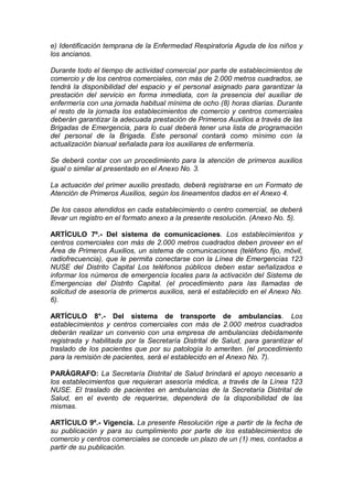 e) Identificación temprana de la Enfermedad Respiratoria Aguda de los niños y
los ancianos.
Durante todo el tiempo de actividad comercial por parte de establecimientos de
comercio y de los centros comerciales, con más de 2.000 metros cuadrados, se
tendrá la disponibilidad del espacio y el personal asignado para garantizar la
prestación del servicio en forma inmediata, con la presencia del auxiliar de
enfermería con una jornada habitual mínima de ocho (8) horas diarias. Durante
el resto de la jornada los establecimientos de comercio y centros comerciales
deberán garantizar la adecuada prestación de Primeros Auxilios a través de las
Brigadas de Emergencia, para lo cual deberá tener una lista de programación
del personal de la Brigada. Este personal contará como mínimo con la
actualización bianual señalada para los auxiliares de enfermería.
Se deberá contar con un procedimiento para la atención de primeros auxilios
igual o similar al presentado en el Anexo No. 3.
La actuación del primer auxilio prestado, deberá registrarse en un Formato de
Atención de Primeros Auxilios, según los lineamentos dados en el Anexo 4.
De los casos atendidos en cada establecimiento o centro comercial, se deberá
llevar un registro en el formato anexo a la presente resolución. (Anexo No. 5).
ARTÍCULO 7º.- Del sistema de comunicaciones. Los establecimientos y
centros comerciales con más de 2.000 metros cuadrados deben proveer en el
Área de Primeros Auxilios, un sistema de comunicaciones (teléfono fijo, móvil,
radiofrecuencia), que le permita conectarse con la Línea de Emergencias 123
NUSE del Distrito Capital Los teléfonos públicos deben estar señalizados e
informar los números de emergencia locales para la activación del Sistema de
Emergencias del Distrito Capital. (el procedimiento para las llamadas de
solicitud de asesoría de primeros auxilios, será el establecido en el Anexo No.
6).
ARTÍCULO 8°.- Del sistema de transporte de ambulancias. Los
establecimientos y centros comerciales con más de 2.000 metros cuadrados
deberán realizar un convenio con una empresa de ambulancias debidamente
registrada y habilitada por la Secretaría Distrital de Salud, para garantizar el
traslado de los pacientes que por su patología lo ameriten. (el procedimiento
para la remisión de pacientes, será el establecido en el Anexo No. 7).
PARÁGRAFO: La Secretaría Distrital de Salud brindará el apoyo necesario a
los establecimientos que requieran asesoría médica, a través de la Línea 123
NUSE. El traslado de pacientes en ambulancias de la Secretaría Distrital de
Salud, en el evento de requerirse, dependerá de la disponibilidad de las
mismas.
ARTÍCULO 9º.- Vigencia. La presente Resolución rige a partir de la fecha de
su publicación y para su cumplimiento por parte de los establecimientos de
comercio y centros comerciales se concede un plazo de un (1) mes, contados a
partir de su publicación.
 