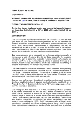 RESOLUCIÓN 0705 DE 2007
(Septiembre 3)
Por medio de la cual se desarrollan los contenidos técnicos del Acuerdo
Distrital No. 230 del 29 de junio del 2006 y se dictan otras disposiciones
El SECRETARIO DISTRITAL DE SALUD
En ejercicio de sus facultades legales y en especial de las conferidas por
los Acuerdos Distritales 230 y 257 de 2006, el Decreto Distrital 122 de
2007, y,
CONSIDERANDO:
Que el Concejo de Bogotá expidió el Acuerdo No. 230 del 29 de junio de 2006
"por medio del cual se establece la obligatoriedad del uso de elementos de
primeros auxilios en establecimientos de comercio y centros comerciales y se
dictan otras disposiciones", determinando la obligatoriedad del uso de
elementos de primeros auxilios, en todos los establecimientos comerciales,
para lo cual se deberá contar con un botiquín de primeros auxilios, con el fin de
atender las emergencias que se presenten en sus instalaciones
Que en cumplimiento de lo establecido en el Acuerdo antes mencionado, le
corresponde a esta Secretaría Distrital de Salud desarrollar los aspectos
relacionados con el contenido, ubicación y mantenimiento del botiquín; así
mismo y conforme a su competencia, lo relativo al espacio destinado a la
atención, la dotación de los elementos básicos de enfermería, requeridos y el
personal de enfermería que atenderá los primeros auxilios.
Que esta Secretaría a través de la Dirección Centro Regulador de Urgencias y
Emergencias CRUE conformó un comité de estudio con la participación de la
Cruz Roja Colombiana Seccional Cundinamarca y Bogotá, como consultor
científico, y con la Federación Nacional de Comerciantes FENALCO, como
representantes de los establecimientos comerciales.
Que con base en lo anterior, dicho Comité evaluó las condiciones de operación
de dichos establecimientos, de acuerdo con la clasificación establecida en el
Anexo 2 del Plan de Ordenamiento Territorial POT y los riesgos que pudieran
sufrir los usuarios de los mismos.
Que sin perjuicio de lo dispuesto en el aludido Acuerdo respecto a su aplicación
a los centros comerciales con más de 2.000 metros cuadrados de área de
venta, una vez efectuado el análisis de los riesgos sobre los eventos que se
pudieren llegar a presentar al interior de los almacenes por departamentos,
centros comerciales e hipermercados con más de 6.000 metros cuadrados de
área de venta y almacenes, supermercados y centros comerciales con un área
de venta comprendida entre 2.000 y 6.000 metros cuadrados, el Comité antes
mencionado conceptuó que dichos establecimientos, tienen igual o mayor
riesgo de incidentes o eventos que puedan afectar potencialmente la salud de
 