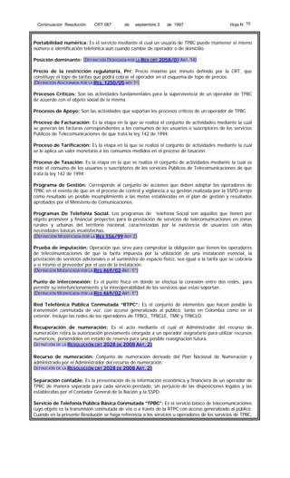 Continuación Resolución

CRT 087

de

septiembre 5

de 1997

Hoja N 10

Portabilidad numérica: Es el servicio mediante el cual un usuario de TPBC puede mantener el mismo
número o identificación telefónica aun cuando cambie de operador o de domicilio.
Posición dominante: (DEFINICIÓN DEROGADA POR LA RES CRT 2058/09 ART. 14)
Precio de la restricción regulatoria, Prr. Precio máximo por minuto definido por la CRT, que
constituye el tope de tarifas que podrá cobrar el operador en el esquema de tope de precios.
(DEFINICIÓN ADICIONADA POR LA RES. 1250/05 ART.1º)
Procesos Críticos: Son las actividades fundamentales para la supervivencia de un operador de TPBC
de acuerdo con el objeto social de la misma.
Procesos de Apoyo: Son las actividades que soportan los procesos críticos de un operador de TPBC.
Proceso de Facturación: Es la etapa en la que se realiza el conjunto de actividades mediante la cual
se generan las facturas correspondientes a los consumos de los usuarios o suscriptores de los servicios
Públicos de Telecomunicaciones de que trata la ley 142 de 1994.
Proceso de Tarificación: Es la etapa en la que se realiza el conjunto de actividades mediante la cual
se le aplica un valor monetario a los consumos medidos en el proceso de tasación.
Proceso de Tasación: Es la etapa en la que se realiza el conjunto de actividades mediante la cual se
mide el consumo de los usuarios o suscriptores de los servicios Públicos de Telecomunicaciones de que
trata la ley 142 de 1994.
Programa de Gestión: Corresponde al conjunto de acciones que deben adoptar los operadores de
TPBC en el evento de que en el proceso de control y vigilancia a su gestión realizada por la SSPD arroje
como resultado un posible incumplimiento a las metas establecidas en el plan de gestión y resultados
aprobados por el Ministerio de Comunicaciones.
Programas De Telefonia Social. Los programas de telefonía Social son aquellos que tienen por
objeto promover y financiar proyectos para la prestación de servicios de telecomunicaciones en zonas
rurales y urbanas del territorio nacional, caracterizadas por la existencia de usuarios con altas
necesidades básicas insatisfechas.
(DEFINICIÓN MODIFICADA POR LA RES 156/99 ART 2)
Prueba de imputación: Operación que sirve para comprobar la obligación que tienen los operadores
de telecomunicaciones de que la tarifa impuesta por la utilización de una instalación esencial, la
prestación de servicios adicionales o el suministro de espacio físico, sea igual a la tarifa que se cobraría
a sí mismo el proveedor por el uso de la instalación.
(DEFINICIÓN MODIFICADA POR LA RES 469/02 ART. 1°)
Punto de interconexión: Es el punto físico en donde se efectúa la conexión entre dos redes, para
permitir su interfuncionamiento y la interoperabilidad de los servicios que estas soportan.
(DEFINICIÓN MODIFICADA POR LA RES 469/02 ART. 1°)
Red Telefónica Pública Conmutada “RTPC”: Es el conjunto de elementos que hacen posible la
transmisión conmutada de voz, con acceso generalizado al público, tanto en Colombia como en el
exterior. Incluye las redes de los operadores de TPBCL, TPBCLE, TMR y TPBCLD.
Recuperación de numeración: Es el acto mediante el cual el Administrador del recurso de
numeración retira la autorización previamente otorgada a un operador asignatario para utilizar recursos
numéricos, poniéndolos en estado de reserva para una posible reasignación futura.
DEFINICIÓN DE LA RESOLUCIÓN CRT 2028 DE 2008 ART. 2)
Recurso de numeración: Conjunto de numeración derivado del Plan Nacional de Numeración y
administrado por el Administrador del recurso de numeración.
DEFINICIÓN DE LA RESOLUCIÓN CRT 2028 DE 2008 ART. 2)
Separación contable: Es la presentación de la información económica y financiera de un operador de
TPBC de manera separada para cada servicio prestado, sin perjuicio de las disposiciones legales y las
establecidas por el Contador General de la Nación y la SSPD.
Servicio de Telefonía Pública Básica Conmutada ”TPBC”: Es el servicio básico de telecomunicaciones
cuyo objeto es la transmisión conmutada de voz o a través de la RTPC con acceso generalizado al público.
Cuando en la presente Resolución se haga referencia a los servicios u operadores de los servicios de TPBC,

 