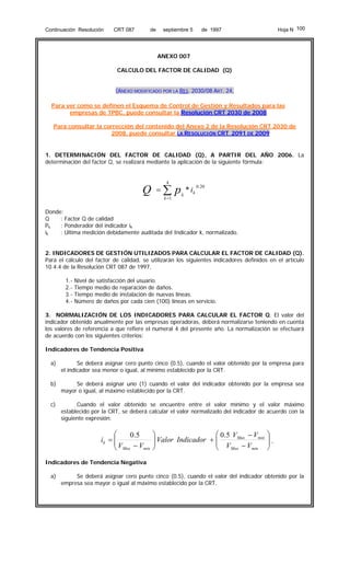 Continuación Resolución

CRT 087

de

septiembre 5

Hoja N 100

de 1997

ANEXO 007
CALCULO DEL FACTOR DE CALIDAD (Q)
(ANEXO MODIFICADO POR LA RES. 2030/08 ART. 24,
Para ver como se definen el Esquema de Control de Gestión y Resultados para las
empresas de TPBC, puede consultar la Resolución CRT 2030 de 2008
Para consultar la corrección del contenido del Anexo 2 de la Resolución CRT 2030 de
2008, puede consultar LA RESOLUCIÓN CRT 2091 DE 2009

1. DETERMINACIÓN DEL FACTOR DE CALIDAD (Q), A PARTIR DEL AÑO 2006. La
determinación del factor Q, se realizará mediante la aplicación de la siguiente fórmula:

Q

=

4

∑p
k =1

k

* ik

0 .20

Donde:
Q
: Factor Q de calidad
: Ponderador del indicador ik
Pk
ik
: Ultima medición debidamente auditada del Indicador k, normalizado.
2. INDICADORES DE GESTIÓN UTILIZADOS PARA CALCULAR EL FACTOR DE CALIDAD (Q).
Para el cálculo del factor de calidad, se utilizarán los siguientes indicadores definidos en el artículo
10.4.4 de la Resolución CRT 087 de 1997.
1.2.3.4.-

Nivel de satisfacción del usuario.
Tiempo medio de reparación de daños.
Tiempo medio de instalación de nuevas líneas.
Número de daños por cada cien (100) líneas en servicio.

3. NORMALIZACIÓN DE LOS INDICADORES PARA CALCULAR EL FACTOR Q. El valor del
indicador obtenido anualmente por las empresas operadoras, deberá normalizarse teniendo en cuenta
los valores de referencia a que refiere el numeral 4 del presente año. La normalización se efectuará
de acuerdo con los siguientes criterios:
Indicadores de Tendencia Positiva
a)

Se deberá asignar cero punto cinco (0.5), cuando el valor obtenido por la empresa para
el indicador sea menor o igual, al mínimo establecido por la CRT.

b)

Se deberá asignar uno (1) cuando el valor del indicador obtenido por la empresa sea
mayor o igual, al máximo establecido por la CRT.

c)

Cuando el valor obtenido se encuentre entre el valor mínimo y el valor máximo
establecido por la CRT, se deberá calcular el valor normalizado del indicador de acuerdo con la
siguiente expresión:

⎛
0 .5
ik = ⎜
⎜V − V
min
⎝ Max

⎞
⎛ 0.5 VMax − Vmin
⎟ Valor Indicador + ⎜
⎟
⎜ V −V
Max
min
⎠
⎝

⎞
⎟,
⎟
⎠

Indicadores de Tendencia Negativa
a)

Se deberá asignar cero punto cinco (0.5), cuando el valor del indicador obtenido por la
empresa sea mayor o igual al máximo establecido por la CRT.

 