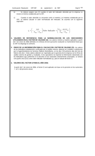Continuación Resolución

CRT 087

de

septiembre 5

Hoja N 101

de 1997

b)

Se deberá asignar uno (1) cuando el valor del indicador obtenido por la empresa es
menor al mínimo establecido por la CRT.

c)

Cuando el valor obtenido se encuentre entre el mínimo y el máximo establecido por la
CRT, se deberá calcular el valor normalizado del indicador, de acuerdo con la siguiente
expresión:

⎛
0 .5
ik = ⎜ −
⎜ V −V
Max
min
⎝
4.

⎞
⎛ V − 0.5 Vmin
⎟ Valor Indicador + ⎜ Max
⎟
⎜ V −V
min
⎠
⎝ Max

⎞
⎟
⎟
⎠

VALORES DE REFERENCIA PARA LA NORMALIZACION DE LOS INDICADORES
UTILIZADOS EN EL FACTOR DE CALIDAD (Q). Los valores mínimo y máximo aplicables a partir
del 1 de enero de 2006 definidos en el Anexo 2G de la presente resolución se mantendrán hasta que
la CRT no disponga lo contrario.

5. ENVIO DE LA INFORMACIÓN PARA EL CALCULO DEL FACTOR DE CALIDAD (Q). Los valores
de los indicadores debidamente certificados por el auditor externo, deberán ser recibidos a satisfacción
por la Superintendencia de Servicios Públicos Domiciliarios, en los diez (10) primeros días del mes de
febrero del año t. Estos valores deberán ser reportados por la gerencia de la empresa con la firma de
auditor externo de gestión y resultados. Si los operadores no reportan la información relacionada con
los indicadores que conforman el Q descritos en los numerales anteriormente enunciados, se tomará
cero punto cinco (0.5) como valor indicador normalizado (ik), para el cálculo del factor Q.
6. VALORES DEL FACTOR Q PARA EL AÑO 2006
A partir del 1 de enero de 2006, el factor Q será aplicado con base en lo previsto en los numerales
1. al 5. del presente anexo.

 