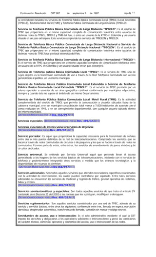 Continuación Resolución

CRT 087

de

septiembre 5

de 1997

Hoja N 11

se entenderán incluidos los servicios de Telefonía Pública Básica Conmutada Local (TPBCL) Local Extendida
(TPBCLE), Telefonía Móvil Rural (TMR) y Telefonía Pública Conmutada de Larga Distancia (TPBCLD)
Servicio de Telefonía Pública Básica Conmutada de Larga Distancia “TPBCLD”: Es el servicio de
TPBC que proporciona en sí mismo capacidad completa de comunicación telefónica entre usuarios de
distintas redes de TPBCL, TPBCLE y TMR del País, o entre un usuario de la RTPC en Colombia y un usuario
situado en un país extranjero. Este servicio comprende los servicios de TPBCLDN y TPBCLDI.
Servicio de Telefonía Básica Pública Conmutada de Larga Distancia Nacional o Servicio de
Telefonía Pública Básica Conmutada de Larga Distancia Nacional “TPBCLDN”: Es el servicio de
TPBC que proporciona en sí mismo capacidad completa de comunicación telefónica entre usuarios de
distintas redes de TPBC local y/o local extendida del País.
Servicio de Telefonía Pública Básica Conmutada de Larga Distancia Internacional “TPBCLDI”:
Es el servicio de TPBC que proporciona en sí mismo capacidad completa de comunicación telefónica entre
un usuario de la RTPC en Colombia y un usuario situado en un país extranjero.
Servicio de Telefonía pública Básica Conmutada Local “TPBCL”: Es el servicio de TPBC uno de
cuyos objetos es la transmisión conmutada de voz a través de la Red Telefónica Conmutada con acceso
generalizado al público, en un mismo municipio.
Servicio de Telefonía Básica Pública Conmutada Local Extendida o Servicio de Telefonía
Pública Básica Conmutada Local Extendida “TPBCLE”: Es el servicio de TPBC prestado por un
mismo operador a usuarios de un área geográfica continua conformada por municipios adyacentes,
siempre y cuando ésta no supere el ámbito de un mismo Departamento.
Servicio de Telefonía Pública Básica Conmutada Local Móvil Rural (TMR): Es la actividad
complementaria del servicio de TPBCL que permite la comunicación a usuarios ubicados fuera de la
cabecera municipal, o en un municipio con población total menor a 7,000 habitantes de acuerdo con el
censo realizado en 1993, o en un corregimiento departamental, con cualquier usuario ubicado dentro
del mismo municipio.
(DEFINICIÓN MODIFICADA POR LA RES. 155/99 ART1)
Servicios especiales: (DEFINICIÓN DEROGADA

POR LA Res.

489/02 ART1)

Servicios especiales de interés social o Servicios de Urgencia:
(DEFINICIÓN DEROGADA POR LA Res. 489/02 ART1)
Servicio portador: Es aquel que proporciona la capacidad necesaria para la transmisión de señales
entre dos o más puntos definidos de la red de telecomunicaciones. Comprende los servicios que se
hacen a través de redes conmutadas de circuitos o de paquetes y los que se hacen a través de redes no
conmutadas. Forman parte de estos, entre otros, los servicios de arrendamiento de pares aislados y de
circuitos dedicados.
Servicio universal. Se entiende por Servicio Universal aquel que pretende llevar el acceso
generalizado a los hogares de los servicios básicos de telecomunicaciones, iniciando con el servicio de
telefonía y posteriormente integrando otros servicios a medida que los avances tecnológicos y la
disponibilidad de recursos lo permitan.
(DEFINICIÓN MODIFICADA POR LA RES 156/99 ART 1)
Servicios adicionales: Son todos aquellos servicios que atienden necesidades específicas relacionadas
con la actividad de interconexión, los cuales pueden contratarse por separado. Entre tales servicios
adicionales se encuentran los servicios de medición y registro de tráfico, gestión operativa de reclamos,
fallas y errores.
(DEFINICIÓN ADICIONADA POR LA Res. 489/02 ART1)
Servicios semiautomáticos y especiales: Son todos aquellos servicios de que trata el artículo 29
contenido en el Decreto 25 del 2002 o las normas que los sustituyan, modifiquen o deroguen.
(DEFINICIÓN ADICIONADA POR LA Res. 489/02 ART1)
Servicios suplementarios: Son aquellos servicios suministrados por una red de TPBC, además de su
servicio o servicios básicos, entre otros los siguientes: conferencia entre tres, llamada en espera, marcación
abreviada, despertador automático, transferencia de llamada, conexión sin marcar y código secreto.
Servidumbre de acceso, uso e interconexión: Es el acto administrativo mediante el cual la CRT
impone los derechos y obligaciones a los operadores solicitante e interconectante y prevé las condiciones
de carácter técnico, comercial, operativo y económico del acceso, uso e interconexión de las redes.

 