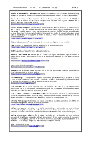 Continuación Resolución

CRT 087

de

septiembre 5

de 1997

Hoja N 12

Sistema de Medición del Consumo: Es el conjunto de definiciones, principios, reglas, procedimientos y
funciones de la empresa, organizado en tres procesos básicos a saber: tasación, tarificación y facturación.
Sistema de multiacceso: Es el mecanismo de acceso de los usuarios a los operadores de TPBCLD en
virtud del cual el usuario escoge uno de los operadores marcando un código de operador que lo
identifica, para que le curse cada llamada.
(DEFINICIÓN MODIFICADA POR LA RES 1720/07 ART.1)
Sistema de Presuscripción: Mecanismo de acceso por medio del cual el usuario de los servicios de
TPBCL, TPBCLE, TMC, PCS y de los operadores de telecomunicaciones que utilizan sistemas de acceso
troncalizado, Trunking, establece un acuerdo con un único operador de TPBCLD para cursar llamadas
de Larga Distancia a través de su red mediante la marcación del código de presuscripción, para lo cual
debe ser registrado por el respectivo operador de acceso, a fin de realizar el enrutamiento de las
respectivas llamadas.
(DEFINICIÓN ADICIONADA POR LA RES 1720/07ART.1)
Sitio de Interconexión: Areas relacionadas directamente con el punto de interconexión.
SIUST: Sistema de Información Unificado del Sector de las Telecomunicaciones.
(DEFINICIÓN ADICIONADA POR LA Res. 1478/06 ART. 2)
SSPD: Superintendencia de Servicios Públicos Domiciliarios.
Sociedad Calificadora de Valores (SCV): Empresa de objeto social único especializada en la
calificación de riesgo, autorizada conforme a la normatividad expedida por la Superintendencia
Financiera.
(DEFINICIÓN DE LA RESOLUCIÓN 2030 DE 2008, ARTÍCULO 1.)
SUI: Sistema Único de Información.
(DEFINICIÓN ADICIONADA POR LA Res. 1478/06 ART.2)
Suscriptor: Es la persona natural o jurídica con la cual un operador ha celebrado un contrato de
condiciones uniformes de servicios públicos.
(DEFINICIÓN MODIFICADA POR LA RES 469/02 ART. 1,1°)
Tarjeta Prepago: Es cualquier medio impreso o electrónico, que mediante el uso de claves de acceso
u otros sistemas de identificación, permite a un usuario acceder a una capacidad predeterminada de
servicios de telecomunicaciones que ha adquirido en forma anticipada.
(DEFINICIÓN DE LA RES 1732/07 ART. 7)
Tasa Contable: Es un valor acordado entre un operador de TPBCLDI y un interconectante
internacional, con el fin de distribuir los ingresos recibidos por las llamadas internacionales cursadas
entre ellos, en concordancia con el reglamento de la UIT.
Tasa de retorno razonable o utilidad razonable: Es la que permite remunerar el patrimonio de los
accionistas en la misma forma en que lo habría remunerado una actividad eficiente en un sector de
riesgo comparable, la cual será estimada por el departamento nacional de planeación.
Teléfono Público: Aparato telefónico de acceso generalizado al público, conectado a la RTPC, por
medio del cual se prestan servicios de telecomunicaciones.
(DEFINICIÓN ADICIONADA POR LA RES 115 /98 ART1)
Tráfico internacional entrante: Es el tráfico constituido por las llamadas de larga distancia
internacional completadas, efectuadas a través de marcación directa o con asistencia de operadora,
destinadas a usuarios ubicados en el territorio colombiano y facturadas por el operador extranjero.
Tráfico internacional saliente: Es el tráfico constituido por las llamadas de larga distancia
internacional completadas, efectuadas a través de marcación directa o con asistencia de operadora,
originadas por suscriptores ubicados en el territorio colombiano, destinadas a usuarios ubicados en el
extranjero y facturadas por el operador al suscriptor que origina la llamada.
TMC: Telefonía Móvil Celular
(DEFINICIÓN ADICIONADA POR LA RES 469/02 ART. 1,2)

 