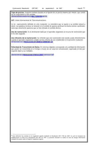 Continuación Resolución

CRT 087

de

septiembre 5

de 1997

Hoja N 13

Tope de precios. Esquema tarifario basado en la fijación de un precio máximo por minuto, que consta
de un cargo básico y uno variable.
(DEFINICIÓN ADICIONADA POR LA RES. 1250/05 ART.1º)
UIT: Unión Internacional de Telecomunicaciones.
Lo no expresamente definido en esta resolución, se entenderá que se ajusta a su sentido natural y
obvio. Las palabras técnicas se tomarán en el sentido de quienes profesan la misma ciencia o profesión,
salvo que claramente aparezca que se han tomado en sentido diverso.
Uso de numeración: Es la destinación dada por el operador asignatario al recurso de numeración que
le ha sido asignado.
Uso eficiente de la numeración: Se entiende que una numeración está siendo usada eficientemente
cuando el operador asignatario cumple con los criterios de uso establecidos en la presente resolución.
DEFINICIONES DE LA RESOLUCIÓN CRT 2028 DE 2008 ART. 2)
Velocidad de Transmisión de Datos: En sistemas digitales corresponde a la cantidad de información
que puede ser transmitida en el tiempo a través de un canal de comunicación, expresada en bits por
segundo (bps) y sus múltiplos.
(DEFINICIÓN DE LA RESOLUCIÓN 1740 DE 2007, ARTÍCULO 1.8)6

6

Esta definición fue incluida en la regulación vigente mediante la Resolución CRT 1740 de 2007, la cual no incorporó las
modificaciones al texto de la Resolución CRT 087 de 1997. La presente inclusión se realiza en aras de otorgar información
completa al usuario sobre el régimen regulatorio vigente.

 