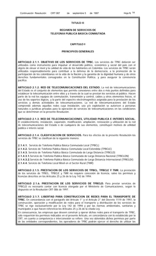 Continuación Resolución

CRT 087

de

septiembre 5

de 1997

Hoja N 14

TITULO II
REGIMEN DE SERVICIOS DE
TELEFONIA PUBLICA BASICA CONMUTADA

CAPITULO I
PRINCIPIOS GENERALES

ARTICULO 2.1.1. OBJETIVO DE LOS SERVICIOS DE TPBC. Los servicios de TPBC deberán ser
utilizados como instrumento para impulsar el desarrollo político, económico y social del país con el
objeto de elevar el nivel y la calidad de vida de los habitantes en Colombia. Los servicios de TPBC serán
utilizados responsablemente para contribuir a la defensa de la democracia, a la promoción de la
participación de los colombianos en la vida de la Nación y la garantía de la dignidad humana y de otros
derechos fundamentales consagrados en la Constitución Política, y para asegurar la convivencia
pacífica.
ARTICULO 2.1.2. RED DE TELECOMUNICACIONES DEL ESTADO. La red de telecomunicaciones
del Estado es el conjunto de elementos que permite conexiones entre dos o más puntos definidos para
establecer la telecomunicación entre ellos y a través de la cual se prestan los servicios al público. Hacen
parte de la red los equipos de conmutación, transmisión y control, cables y otros elementos físicos, el
uso de los soportes lógicos, y la parte del espectro electromagnético asignada para la prestación de los
servicios y demás actividades de telecomunicaciones. La red de telecomunicaciones del Estado
comprende además aquellas redes cuya instalación, uso y/o explotación se autoricen a personas
naturales o jurídicas privadas para la operación de servicios de telecomunicaciones en las condiciones
que se determinan en la presente Resolución.
ARTICULO 2.1.3. RED DE TELECOMUNICACIONES, UTILIDAD PUBLICA E INTERES SOCIAL.
El establecimiento, instalación, expansión, modificación, ampliación, renovación y utilización de la red
de telecomunicaciones del Estado o de cualquiera de sus elementos, constituyen motivos de utilidad
pública e interés social.
ARTICULO 2.1.4. CLASIFICACION DE SERVICIOS. Para los efectos de la presente Resolución los
servicios de TPBC se clasifican de la siguiente manera:
2.1.4.1. Servicio de Telefonía Pública Básica Conmutada Local (TPBCL)
2.1.4.2. Servicio de Telefonía Pública Básica Conmutada Local Extendida (TPBCLE)
2.1.4.3. Servicio de Telefonía Pública Básica Conmutada de Larga Distancia (TPBCLD)
2.1.4.3.1.Servicio de Telefonía Pública Básica Conmutada de Larga Distancia Nacional (TPBCLDN)
2.1.4.3.2.Servicio de Telefonía Pública Básica Conmutada de Larga Distancia Internacional (TPBCLDI)
2.1.4.4. Servicio de Telefonía Local Móvil en el Sector Rural (TMR)
ARTICULO 2.1.5. PRESTACION DE LOS SERVICIOS DE TPBCL, TPBCLE Y TMR. La prestación
de los servicios de TPBCL, TPBCLE y TMR no requiere concesión de licencia, salvo los permisos y
licencias descritos en los Artículos 25 y 26 de la Ley 142 de 1994.
ARTICULO 2.1.6. PRESTACION DE LOS SERVICIOS DE TPBCLD. Para prestar servicios de
TPBCLD es necesario contar con licencia otorgada por el Ministerio de Comunicaciones, según lo
dispuesto en la Resolución CRT 086 de 1997.
ARTICULO 2.1.7. LIBERTAD PARA CONSTRUCCION DE REDES PARA EL TRANSPORTE DE
TPBC. En concordancia con el parágrafo del Artículo 1° y el Artículo 2° del Decreto 1119 de 1997, la
construcción, operación y modificación de redes para el transporte y distribución de los servicios de
TPBC se rige exclusivamente por la Ley 142 de 1994 y por las normas ambientales, sanitarias y
municipales a que hacen referencia los Artículos 25 y 26 de la citada Ley.
En consecuencia, las empresas que deseen construir y operar dichas redes para el transporte de TPBC,
sólo requerirán los permisos indicados en el presente Artículo, en concordancia con lo establecido por la
CRT, en cuanto a competencia e interconexión se refiere. Una vez obtenidos dichos permisos por parte
de las entidades correspondientes, los operadores de TPBC podrán ejercer el derecho de utilizar las

 