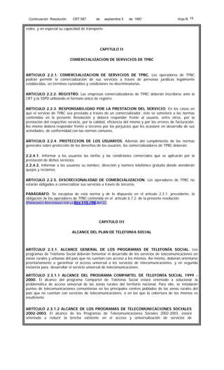 Continuación Resolución

CRT 087

de

septiembre 5

de 1997

Hoja N 15

redes, y en especial su capacidad de transporte.

CAPITULO II
COMERCIALIZACION DE SERVICIOS DE TPBC

ARTICULO 2.2.1. COMERCIALIZACION DE SERVICIOS DE TPBC. Los operadores de TPBC
podrán permitir la comercialización de sus servicios a través de personas jurídicas legalmente
establecidas, en términos razonables y condiciones no discriminatorias.
ARTICULO 2.2.2. REGISTRO. Las empresas comercializadoras de TPBC deberán inscribirse ante la
CRT y la SSPD utilizando el formato único de registro.
ARTICULO 2.2.3. RESPONSABILIDAD POR LA PRESTACION DEL SERVICIO. En los casos en
que el servicio de TPBC sea prestado a través de un comercializador, éste se someterá a las normas
contenidas en la presente Resolución y deberá responder frente al usuario, entre otros, por la
prestación del respectivo servicio, por la calidad, eficiencia del mismo y por los errores de facturación.
Así mismo deberá responder frente a terceros por los perjuicios que les ocasione en desarrollo de sus
actividades, de conformidad con las normas comunes.
ARTICULO 2.2.4. PROTECCION DE LOS USUARIOS. Además del cumplimiento de las normas
generales sobre protección de los derechos de los usuarios, los comercializadores de TPBC deberán:
2.2.4.1. Informar a los usuarios las tarifas y las condiciones comerciales que se aplicarán por la
prestación de dichos servicios;
2.2.4.2. Informar a los usuarios su nombre, dirección y número telefónico gratuito donde atenderán
quejas y reclamos.
ARTICULO 2.2.5. DISCRECIONALIDAD DE COMERCIALIZACION. Los operadores de TPBC no
estarán obligados a comercializar sus servicios a través de terceros.
PARÁGRAFO: Se exceptúa de esta norma y de lo dispuesto en el artículo 2.2.1. precedente, la
obligación de los operadores de TPBC contenida en el artículo 6.7.2. de la presente resolución.
(PARÁGRAFO ADICIONADO POR LA RES 115 /98 ART2).

CAPITULO III
ALCANCE DEL PLAN DE TELEFONIA SOCIAL

ARTÍCULO 2.3.1. ALCANCE GENERAL DE LOS PROGRAMAS DE TELEFONÍA SOCIAL. Los
programas de Telefonía Social deberán fomentar el desarrollo de los servicios de telecomunicaciones en
zonas rurales y urbanas del país que no cuentan con acceso a los mismos. Así mismo, deberán orientarse
prioritariamente a garantizar el acceso universal a los servicios de telecomunicaciones, y en segunda
instancia para desarrollar el servicio universal de telecomunicaciones.
ARTÍCULO 2.3.1.1 ALCANCE DEL PROGRAMA COMPARTEL DE TELEFONÍA SOCIAL 1999 2000. El alcance del programa Compartel de Telefonía Social estará orientado a solucionar la
problemática de acceso universal de las zonas rurales del territorio nacional. Para ello, se instalarán
puntos de telecomunicaciones comunitarias en los principales centros poblados de las zonas rurales del
país que no cuentan con servicios de telecomunicaciones, o en los que la cobertura de los mismos es
insuficiente.
ARTÍCULO 2.3.1.2 ALCANCE DE LOS PROGRAMAS DE TELECOMUNICACIONES SOCIALES
2002-2003. El alcance de los Programas de Telecomunicaciones Sociales 2002-2003, estará
orientado a reducir la brecha existente en el acceso y universalización de servicios de

 