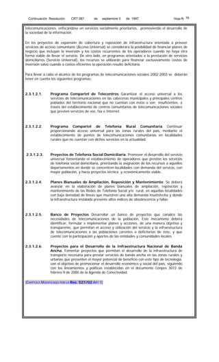 Continuación Resolución

CRT 087

de

septiembre 5

de 1997

Hoja N 16

telecomunicaciones, enfocándose en servicios socialmente prioritarios, promoviendo el desarrollo de
la sociedad de la información.
En los proyectos de expansión de cobertura y reposición de infraestructura orientada a proveer
servicios de acceso comunitario (Acceso Universal) se considerará la posibilidad de financiar planes de
negocio que incluyan la inversión y los costos recurrentes de los operadores cuando no haya otra
forma viable de llevar el servicio. De otro lado, en programas orientados a la prestación de servicios
domiciliarios (Servicio Universal), los recursos se utilizarán para financiar exclusivamente costos de
inversión salvo cuando a costos eficientes la operación resulte deficitaria.
Para llevar a cabo el alcance de los programas de telecomunicaciones sociales 2002-2003 se deberán
tener en cuenta los siguientes programas:

2.3.1.2.1.

Programa Compartel de Telecentros Garantizar el acceso universal a los
servicios de telecomunicaciones en las cabeceras municipales y principales centros
poblados del territorio nacional que no cuentan con éstos o son insuficientes, a
través del establecimiento de centros comunitarios de telecomunicaciones sociales
que presten servicios de voz, fax e Internet.

2.3.1.2.2.

Programa Compartel de Telefonía Rural Comunitaria Continuar
proporcionando acceso universal para las zonas rurales del país, mediante el
establecimiento de puntos de telecomunicaciones comunitarias en localidades
rurales que no cuentan con dichos servicios en la actualidad.

2.3.1.2.3.

Proyectos de Telefonía Social Domiciliaria. Promover el desarrollo del servicio
universal fomentando el establecimiento de operadores que presten los servicios
de telefonía social domiciliaria, priorizando la asignación de los recursos a aquellos
departamentos en donde se concentren localidades con demanda del servicio, con
mayor población, y hacia proyectos técnica y económicamente viable..

2.3.1.2.4.

Planes Bianuales de Ampliación, Reposición y Mantenimiento: Se deberá
avanzar en la elaboración de planes bianuales de ampliación, reposición y
mantenimiento de las Redes de Telefonía Social y/o rural, en aquellas localidades
con baja densidad de líneas que muestren una alta demanda insatisfecha y donde
la infraestructura instalada presente altos índices de obsolescencia y fallas

2.3.1.2.5.

Banco de Proyectos Desarrollar un banco de proyectos que canalice las
necesidades de telecomunicaciones de la población. Este mecanismo deberá
identificar, formular e implementar planes y acciones, de una manera objetiva y
transparente, que permitan el acceso y utilización del servicio y la infraestructura
de telecomunicaciones a las poblaciones carentes o deficitarias de éste, y que
cuente con la participación y aportes de las entidades y comunidades locales

2.3.1.2.6.

Proyectos para el Desarrollo de la Infraestructura Nacional de Banda
Ancha. Fomentar proyectos que permitan el desarrollo de la infraestructura de
transporte necesaria para prestar servicios de banda ancha en las zonas rurales y
urbanas que presenten el mayor potencial de beneficio con este tipo de tecnología,
con el objetivo de promocionar el desarrollo económico y social del país, siguiendo
con los lineamientos y políticas establecidas en el documento Conpes 3072 de
febrero 9 de 2000 de la Agenda de Conectividad.

(CAPÍTULO MODIFICADO POR LA Res. 527/02 ART 1)

 