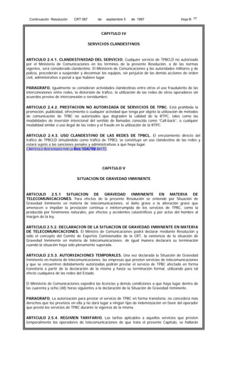 Continuación Resolución

CRT 087

de

septiembre 5

de 1997

Hoja N 17

CAPITULO IV
SERVICIOS CLANDESTINOS

ARTICULO 2.4.1. CLANDESTINIDAD DEL SERVICIO. Cualquier servicio de TPBCLD no autorizado
por el Ministerio de Comunicaciones en los términos de la presente Resolución, o de las normas
vigentes, será considerado clandestino. El Ministerio de Comunicaciones y las autoridades militares y de
policía, procederán a suspender y decomisar los equipos, sin perjuicio de las demás acciones de orden
civil, administrativo o penal a que hubiere lugar.
PARAGRAFO. Igualmente se consideran actividades clandestinas entre otros el uso fraudulento de las
interconexiones entre redes, la distorsión de tráfico, la utilización de las redes de otros operadores sin
acuerdos previos de interconexión o servidumbre.
ARTICULO 2.4.2. PRESTACION NO AUTORIZADA DE SERVICIOS DE TPBC. Está prohibida la
promoción, publicidad, ofrecimiento o cualquier actividad que tenga por objeto la utilización de métodos
de comunicación de TPBC no autorizados que degraden la calidad de la RTPC, tales como las
modalidades de inversión intencional del sentido de llamadas conocida como “Call-back”, o cualquier
modalidad similar o uso ilegal de las redes y el fraude en la utilización de la RTPC.
ARTICULO 2.4.3. USO CLANDESTINO DE LAS REDES DE TPBCL. El enrutamiento directo del
tráfico de TPBCLD simulándolo como tráfico de TPBCL se constituye un uso clandestino de las redes y
estará sujeto a las sanciones penales y administrativas a que haya lugar.
( ARTÍCULO ADICIONADO POR LA Res 104/98 ART7).

CAPITULO V
SITUACION DE GRAVEDAD INMINENTE

ARTICULO 2.5.1 SITUACION DE GRAVEDAD INMINENTE EN MATERIA DE
TELECOMUNICACIONES. Para efectos de la presente Resolución se entiende por Situación de
Gravedad Inminente en materia de telecomunicaciones, el daño grave o la alteración grave que
amenacen o impidan la prestación continua e ininterrumpida de los servicios de TPBC, como la
producida por fenómenos naturales, por efectos y accidentes catastróficos y por actos del hombre al
margen de la ley.
ARTICULO 2.5.2. DECLARACION DE LA SITUACION DE GRAVEDAD INMINENTE EN MATERIA
DE TELECOMUNICACIONES. El Ministro de Comunicaciones podrá declarar mediante Resolución y
oído el concepto del Comité de Expertos Comisionados de la CRT, la existencia de la situación de
Gravedad Inminente en materia de telecomunicaciones; de igual manera declarará su terminación
cuando la situación haya sido plenamente superada.
ARTICULO 2.5.3. AUTORIZACIONES TEMPORALES. Una vez declarada la Situación de Gravedad
Inminente en materia de telecomunicaciones, las empresas que presten servicios de telecomunicaciones
y que se encuentren debidamente autorizadas podrán prestar el servicio de TPBC afectado en forma
transitoria a partir de la declaración de la misma y hasta su terminación formal, utilizando para tal
efecto cualquiera de las redes del Estado.
El Ministerio de Comunicaciones expedirá las licencias y demás condiciones a que haya lugar dentro de
las cuarenta y ocho (48) horas siguientes a la declaración de la Situación de Gravedad Inminente.
PARAGRAFO. La autorización para prestar el servicio de TPBC en forma transitoria, no concederá más
derechos que los previstos en ella y no dará lugar a ningún tipo de indemnización en favor del operador
que prestó los servicios de TPBC durante la vigencia de la misma.
ARTICULO 2.5.4. REGIMEN TARIFARIO. Las tarifas aplicables a aquellos servicios que presten
temporalmente los operadores de telecomunicaciones de que trata el presente Capítulo, se hallarán

 
