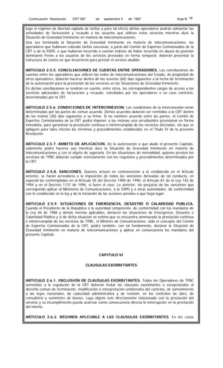 Continuación Resolución

CRT 087

de

septiembre 5

de 1997

Hoja N 18

bajo el régimen de libertad vigilada de tarifas y para tal efecto dichos operadores podrán adelantar las
actividades de facturación y recaudo a los usuarios que utilicen estos servicios mientras dure la
Situación de Gravedad Inminente en materia de telecomunicaciones.
Una vez terminada la Situación de Gravedad Inminente en materia de telecomunicaciones, los
operadores que hubiesen cobrado tarifas excesivas, a juicio del Comité de Expertos Comisionados de la
CRT o de la SSPD, o que hubieran incurrido o existan indicios de haber incurrido en abuso de posición
dominante frente a los usuarios de los servicios prestados en forma temporal, deberán presentar la
estructura de costos en que incurrieron para prestar el servicio aludido.
ARTICULO 2.5.5. CONCILIACIONES DE CUENTAS ENTRE OPERADORES. Las conciliaciones de
cuentas entre los operadores que utilicen las redes de telecomunicaciones del Estado, de propiedad de
otros operadores, deberán hacerse dentro de los sesenta (60) días siguientes a la fecha de terminación
de la autorización para la prestación de los servicios en las Situaciones de Gravedad Inminente.
En dichas conciliaciones se tendrán en cuenta, entre otros, los correspondientes cargos de acceso y los
servicios adicionales de facturación y recaudo, conciliados por los operadores o en caso contrario,
determinados por la CRT.
ARTICULO 2.5.6. CONDICIONES DE INTERCONEXION. Las condiciones de la interconexión serán
determinadas por las partes de común acuerdo. Dichos acuerdos deberán ser remitidos a la CRT dentro
de los treinta (30) días siguientes a su firma. Si no existiere acuerdo entre las partes, el Comité de
Expertos Comisionados de la CRT podrá imponer a las mismas una servidumbre provisional en forma
inmediata, para garantizar la prestación continua e ininterrumpida de los servicios afectados, sin que se
apliquen para tales efectos los términos y procedimientos establecidos en el Título IV de la presente
Resolución.
ARTICULO 2.5.7. AMBITO DE APLICACION. De la autorización a que alude el presente Capítulo,
solamente podrá hacerse uso mientras dure la Situación de Gravedad Inminente en materia de
telecomunicaciones y con el objeto de superarla. En las situaciones de normalidad, quienes presten los
servicios de TPBC deberán cumplir estrictamente con los requisitos y procedimientos determinados por
la CRT.
ARTICULO 2.5.8. SANCIONES. Quienes actúen en contravención a lo establecido en el Artículo
anterior, se harán acreedores a la imposición de todas las sanciones derivadas de tal conducta, en
especial las contempladas en el Artículo 50 del Decreto 1900 de 1990, el Artículo 81 de la Ley 142 de
1994 y en el Decreto 1137 de 1996, si fuere el caso. Lo anterior, sin perjuicio de las sanciones que
corresponda aplicar al Ministerio de Comunicaciones, a la SSPD y a otras autoridades, de conformidad
con lo establecido en la ley y de la iniciación de las acciones penales a que haya lugar.
ARTICULO 2.5.9. SITUACIONES DE EMERGENCIA, DESASTRE O CALAMIDAD PUBLICA.
Cuando el Presidente de la República o la autoridad competente, de conformidad con los mandatos de
la Ley 46 de 1988 y demás normas aplicables, declaren las situaciones de Emergencia, Desastre o
Calamidad Pública y si de dicha situación se estima que se encuentra amenazada la prestación continua
e ininterrumpida de los servicios de TPBC, el Ministro de Comunicaciones, oído el concepto del Comité
de Expertos Comisionados de la CRT, podrá también, con tal fundamento, declarar la Situación de
Gravedad Inminente en materia de telecomunicaciones y aplicar en consecuencia los mandatos del
presente Capítulo.

CAPITULO VI
CLAUSULAS EXORBITANTES

ARTICULO 2.6.1. INCLUSION DE CLAUSULAS EXORBITANTES. Todos los Operadores de TPBC
sometidas a la regulación de la CRT deberán incluir las cláusulas exorbitantes o excepcionales al
derecho común de terminación, modificación o interpretación unilaterales del contrato, de sometimiento
a las leyes nacionales, de caducidad administrativa y de revisión, en los contratos de obra, de
consultoría y suministro de bienes, cuyo objeto esté directamente relacionado con la prestación del
servicio y su incumplimiento pueda acarrear como consecuencia directa la interrupción en la prestación
del mismo.
ARTICULO 2.6.2. REGIMEN APLICABLE A LAS CLAUSULAS EXORBITANTES. En los casos

 