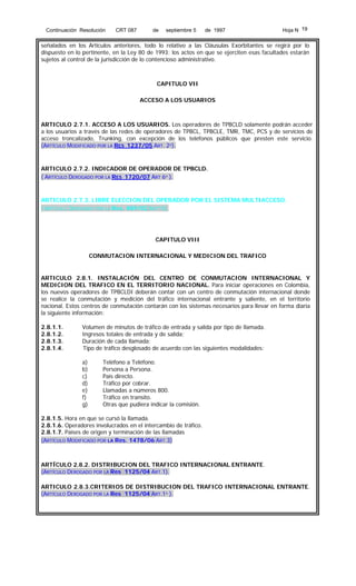 Continuación Resolución

CRT 087

de

septiembre 5

de 1997

Hoja N 19

señalados en los Artículos anteriores, todo lo relativo a las Cláusulas Exorbitantes se regirá por lo
dispuesto en lo pertinente, en la Ley 80 de 1993; los actos en que se ejerciten esas facultades estarán
sujetos al control de la jurisdicción de lo contencioso administrativo.

CAPITULO VII
ACCESO A LOS USUARIOS

ARTICULO 2.7.1. ACCESO A LOS USUARIOS. Los operadores de TPBCLD solamente podrán acceder
a los usuarios a través de las redes de operadores de TPBCL, TPBCLE, TMR, TMC, PCS y de servicios de
acceso troncalizado, Trunking, con excepción de los teléfonos públicos que presten este servicio.
(ARTÍCULO MODIFICADO POR LA RES 1237/05 ART. 2º).

ARTICULO 2.7.2. INDICADOR DE OPERADOR DE TPBCLD.
( ARTÍCULO DEROGADO POR LA RES 1720/07 ART 6º ).

ARTICULO 2.7.3. LIBRE ELECCION DEL OPERADOR POR EL SISTEMA MULTIACCESO.
( ARTÍCULO DEROGADO POR LA Res. 489/02 ART10).

CAPITULO VIII
CONMUTACION INTERNACIONAL Y MEDICION DEL TRAFICO

ARTICULO 2.8.1. INSTALACIÓN DEL CENTRO DE CONMUTACION INTERNACIONAL Y
MEDICION DEL TRAFICO EN EL TERRITORIO NACIONAL. Para iniciar operaciones en Colombia,
los nuevos operadores de TPBCLDI deberán contar con un centro de conmutación internacional donde
se realice la conmutación y medición del tráfico internacional entrante y saliente, en el territorio
nacional. Estos centros de conmutación contarán con los sistemas necesarios para llevar en forma diaria
la siguiente información:
2.8.1.1.
2.8.1.2.
2.8.1.3.
2.8.1.4.

Volumen de minutos de tráfico de entrada y salida por tipo de llamada.
Ingresos totales de entrada y de salida;
Duración de cada llamada;
Tipo de tráfico desglosado de acuerdo con las siguientes modalidades:
a)
b)
c)
d)
e)
f)
g)

Teléfono a Teléfono.
Persona a Persona.
País directo.
Tráfico por cobrar.
Llamadas a números 800.
Tráfico en transito.
Otras que pudiera indicar la comisión.

2.8.1.5. Hora en que se cursó la llamada.
2.8.1.6. Operadores involucrados en el intercambio de tráfico.
2.8.1.7. Países de origen y terminación de las llamadas
(ARTÍCULO MODIFICADO POR LA Res. 1478/06 ART.3)

ARTÍCULO 2.8.2. DISTRIBUCION DEL TRAFICO INTERNACIONAL ENTRANTE.
(ARTÍCULO DEROGADO POR LA Res 1125/04 ART.1).
ARTICULO 2.8.3.CRITERIOS DE DISTRIBUCION DEL TRAFICO INTERNACIONAL ENTRANTE.
(ARTÍCULO DEROGADO POR LA Res 1125/04 ART.1º ).

 