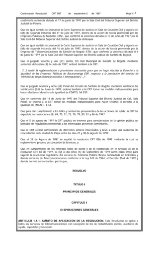 Continuación Resolución

CRT 087

de

septiembre 5

de 1997

Hoja N 2

confirmó la sentencia dictada el 17 de junio de 1997 por la Sala Civil del Tribunal Superior del Distrito
Judicial de Pereira.
Que en igual sentido se pronunció la Corte Suprema de Justicia en Sala de Casación Civil y Agraria en
fallo de segunda instancia del 17 de julio de 1997, dentro de la acción de tutela promovida por las
Empresas Públicas de Medellín -EPM-, que confirmó la sentencia dictada el 10 de junio de 1997 por la
Sala Civil del Tribunal Superior del Distrito Judicial de Antioquia.
Que en igual sentido se pronunció la Corte Suprema de Justicia en Sala de Casación Civil y Agraria en
fallo de segunda instancia del 16 de julio de 1997, dentro de la acción de tutela promovida por la
Empresa de Telecomunicaciones de Santafé de Bogotá -ETB-, que confirmó la sentencia dictada el 6
de junio de 1997 por la Sala Civil del Tribunal Superior del Distrito Judicial de Santafé de Bogotá.
Que el juzgado sesenta y uno (61) (antes 74) Civil Municipal de Santafé de Bogotá, mediante
sentencia del cuatro (4) de Julio de 1997, ordenó también a la CRT:

“(...) emitir la reglamentación o previsiones necesarias para que se haga efectivo el Derecho a la
igualdad de las Empresas Públicas de Bucaramanga ESP, respecto a la prestación del servicio de
telefonía de larga distancia nacional e internacional (...)”
Que el juzgado sesenta y ocho (68) Penal del Circuito de Santafé de Bogotá, mediante sentencia del
veinticuatro (24) de Junio de 1997, ordenó también a la CRT tomar las medidas indispensables para
hacer efectivo el derecho a la igualdad de EDATEL SA ESP.
Que en sentencia del 18 de Junio de 1997 del Tribunal Superior del Distrito Judicial de Cali, Sala
Penal, se ordenó a la CRT tomar las medidas indispensables para hacer efectivo el derecho a la
igualdad de EMCALI - EICE.
Que para dar cumplimiento a los fallos y sentencias provenientes de las acciones de tutela, la CRT ha
expedido las resoluciones 68, 69, 70, 71, 72, 78, 79, 80, 81 y 86 de 1997.
Que el 5 de agosto de 1997 la CRT publicó en Internet para consideración de la opinión pública un
borrador de regulación permitiendo a los interesados presentar comentarios.
Que la CRT recibió comentarios de diferentes actores interesados y llevó a cabo una audiencia de
concertación en la ciudad de Paipa entre los días 27 y 30 de Agosto de 1997.
Que el 31 de Agosto de 1997 se expidió la resolución CRT 086 de 1997 mediante la cual se
reglamentó el proceso de concesión de licencias, y
Que en cumplimiento de los referidos fallos de tutela y de lo establecido en el Artículo 36 de la
resolución CRT 86 de 1997, se fijó el día cinco (5) de septiembre de 1997 como plazo límite para
expedir la resolución reguladora del servicio de Telefonía Pública Básica Conmutada en Colombia y
demás servicios de Telecomunicaciones conforme a la Ley 142 de 1994, el Decreto 2167 de 1992 y
demás normas concordantes, por lo que,
RESUELVE

TITULO I
PRINCIPIOS GENERALES

CAPITULO I
DISPOSICIONES GENERALES

ARTICULO 1.1.1. AMBITO DE APLICACION DE LA RESOLUCION. Esta Resolución se aplica a
todos los servicios de telecomunicaciones con excepción de los de radiodifusión sonora, auxiliares de
ayuda, especiales y televisión.

 