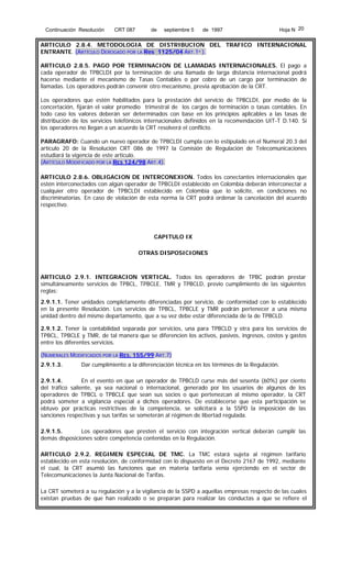 Continuación Resolución

CRT 087

de

septiembre 5

de 1997

Hoja N 20

ARTICULO 2.8.4. METODOLOGIA DE DISTRIBUCION DEL TRAFICO INTERNACIONAL
ENTRANTE. (ARTÍCULO DEROGADO POR LA Res 1125/04 ART.1º ).
ARTICULO 2.8.5. PAGO POR TERMINACION DE LLAMADAS INTERNACIONALES. El pago a
cada operador de TPBCLDI por la terminación de una llamada de larga distancia internacional podrá
hacerse mediante el mecanismo de Tasas Contables o por cobro de un cargo por terminación de
llamadas. Los operadores podrán convenir otro mecanismo, previa aprobación de la CRT.
Los operadores que estén habilitados para la prestación del servicio de TPBCLDI, por medio de la
concertación, fijarán el valor promedio trimestral de los cargos de terminación o tasas contables. En
todo caso los valores deberán ser determinados con base en los principios aplicables a las tasas de
distribución de los servicios telefónicos internacionales definidos en la recomendación UIT-T D.140. Si
los operadores no llegan a un acuerdo la CRT resolverá el conflicto.
PARAGRAFO: Cuando un nuevo operador de TPBCLDI cumpla con lo estipulado en el Numeral 20.3 del
artículo 20 de la Resolución CRT 086 de 1997 la Comisión de Regulación de Telecomunicaciones
estudiará la vigencia de este articulo.
(ARTÍCULO MODIFICADO POR LA RES 124/98 ART.4).
ARTICULO 2.8.6. OBLIGACION DE INTERCONEXION. Todos los conectantes internacionales que
estén interconectados con algún operador de TPBCLDI establecido en Colombia deberán interconectar a
cualquier otro operador de TPBCLDI establecido en Colombia que lo solicite, en condiciones no
discriminatorias. En caso de violación de esta norma la CRT podrá ordenar la cancelación del acuerdo
respectivo.

CAPITULO IX
OTRAS DISPOSICIONES

ARTICULO 2.9.1. INTEGRACION VERTICAL. Todos los operadores de TPBC podrán prestar
simultáneamente servicios de TPBCL, TPBCLE, TMR y TPBCLD, previo cumplimiento de las siguientes
reglas:
2.9.1.1. Tener unidades completamente diferenciadas por servicio, de conformidad con lo establecido
en la presente Resolución. Los servicios de TPBCL, TPBCLE y TMR podrán pertenecer a una misma
unidad dentro del mismo departamento, que a su vez debe estar diferenciada de la de TPBCLD.
2.9.1.2. Tener la contabilidad separada por servicios, una para TPBCLD y otra para los servicios de
TPBCL, TPBCLE y TMR, de tal manera que se diferencien los activos, pasivos, ingresos, costos y gastos
entre los diferentes servicios.
(NUMERALES MODIFICADOS POR LA RES. 155/99 ART.7)
2.9.1.3.

Dar cumplimiento a la diferenciación técnica en los términos de la Regulación.

2.9.1.4.
En el evento en que un operador de TPBCLD curse más del sesenta (60%) por ciento
del tráfico saliente, ya sea nacional o internacional, generado por los usuarios de algunos de los
operadores de TPBCL o TPBCLE que sean sus socios o que pertenezcan al mismo operador, la CRT
podrá someter a vigilancia especial a dichos operadores. De establecerse que esta participación se
obtuvo por prácticas restrictivas de la competencia, se solicitará a la SSPD la imposición de las
sanciones respectivas y sus tarifas se someterán al régimen de libertad regulada.
2.9.1.5.
Los operadores que presten el servicio con integración vertical deberán cumplir las
demás disposiciones sobre competencia contenidas en la Regulación.
ARTICULO 2.9.2. REGIMEN ESPECIAL DE TMC. La TMC estará sujeta al régimen tarifario
establecido en esta resolución, de conformidad con lo dispuesto en el Decreto 2167 de 1992, mediante
el cual, la CRT asumió las funciones que en materia tarifaria venía ejerciendo en el sector de
Telecomunicaciones la Junta Nacional de Tarifas.
La CRT someterá a su regulación y a la vigilancia de la SSPD a aquellas empresas respecto de las cuales
existan pruebas de que han realizado o se preparan para realizar las conductas a que se refiere el

 