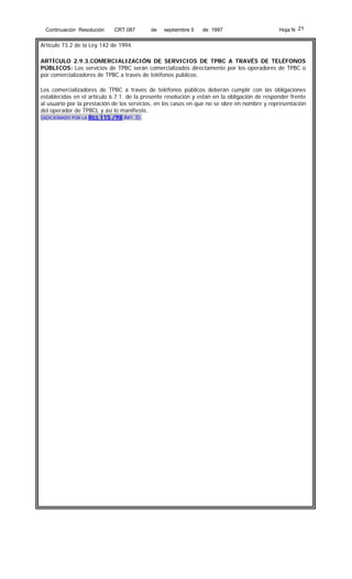 Continuación Resolución

CRT 087

de

septiembre 5

de 1997

Hoja N 21

Artículo 73.2 de la Ley 142 de 1994.
ARTÍCULO 2.9.3.COMERCIALIZACIÓN DE SERVICIOS DE TPBC A TRAVÉS DE TELÉFONOS
PÚBLICOS: Los servicios de TPBC serán comercializados directamente por los operadores de TPBC o
por comercializadores de TPBC a través de teléfonos públicos.
Los comercializadores de TPBC a través de teléfonos públicos deberán cumplir con las obligaciones
establecidas en el artículo 6.7.1. de la presente resolución y están en la obligación de responder frente
al usuario por la prestación de los servicios, en los casos en que no se obre en nombre y representación
del operador de TPBCL y así lo manifieste.
(ADICIONADO POR LA RES 115 /98 ART.3).

 