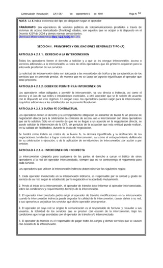 Continuación Resolución

CRT 087

de

septiembre 5

de 1997

Hoja N 24

NOTA: La X indica existencia del tipo de obligación según el operador
PARÁGRAFO. Los operadores de servicios públicos de telecomunicaciones prestados a través de
sistemas de acceso troncalizado (Trunking) citados, son aquellos que se acojan a lo dispuesto en el
Decreto 4239 de 2004 y demás normas concordantes.
(ARTÍCULO MODIFICADO POR LA RES 1237/05 ART. 3º).
SECCION I. PRINCIPIOS Y OBLIGACIONES GENERALES TIPO (A).
ARTICULO 4.2.1.1. DERECHO A LA INTERCONEXION
Todos los operadores tienen el derecho a solicitar y a que se les otorgue interconexión, acceso o
servicios adicionales a la interconexión, a redes de otros operadores que los primeros requieran para la
adecuada prestación de sus servicios.
La solicitud de interconexión debe ser adecuada a las necesidades de tráfico y las características de los
servicios que se pretende prestar, de manera que no se cause un agravio injustificado al operador que
debe proveerla.
ARTICULO 4.2.1.2. DEBER DE PERMITIR LA INTERCONEXION
Los operadores están obligados a permitir la interconexión, ya sea directa o indirecta, así como el
acceso y el uso de sus redes e instalaciones esenciales, a otro operador que se lo solicite de acuerdo
con lo dispuesto en este régimen. En ningún caso, los operadores pueden exigir para la interconexión,
requisitos adicionales a los establecidos en la presente Resolución.
ARTICULO 4.2.1.3 BUENA FE CONTRACTUAL
Los operadores tienen el derecho y la correspondiente obligación de adelantar de buena fe un proceso de
negociación directa para la celebración de contratos de acceso, uso e interconexión con otros operadores
que así lo soliciten. Sólo en el evento de que no se llegue a un acuerdo en la negociación directa, se
puede solicitar la intervención de la CRT, sin perjuicio de la actuación que esta entidad pueda realizar,
en su calidad de facilitadora, durante la etapa de negociación.
Se tendrá como indicio en contra de la buena fe, la demora injustificada y la obstrucción de las
negociaciones tendientes a lograr contratos de interconexión, así como el entorpecimiento deliberado
de su celebración o ejecución, o de la aplicación de servidumbres de interconexión, por acción o por
omisión.
ARTICULO 4.2.1.4. INTERCONEXION INDIRECTA
La interconexión comporta para cualquiera de las partes el derecho a cursar el tráfico de otros
operadores a la red del operador interconectado, siempre que no se contravenga el reglamento para
cada servicio.
Los operadores que utilicen la interconexión indirecta deben observar las siguientes reglas:
1. Cada operador involucrado en la interconexión indirecta, es responsable por la calidad y grado de
servicio de su red, según lo establecido por la regulación o lo acordado mutuamente.
2. Previo al inicio de la interconexión, el operador de tránsito debe informar al operador interconectado,
sobre las condiciones y requerimientos técnicos de la interconexión.
3. El operador interconectado podrá exigir al operador de tránsito modificaciones en la interconexión
cuando la interconexión indirecta pueda degradar la calidad de la interconexión, causar daños a su red,
a sus operarios o perjudicar los servicios que dicho operador debe prestar.
4. El operador en cuya red se origine la comunicación es el responsable de facturar y recaudar a sus
usuarios, la totalidad de los servicios que se presten con ocasión de la interconexión, bajo las
condiciones que tenga acordadas con el operador de tránsito y/o interconectado.
5. El operador de tránsito es el responsable de pagar todos los cargos y demás servicios que se causen
con ocasión de la interconexión.

 