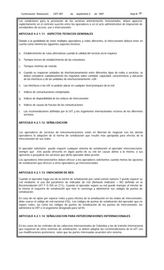 Continuación Resolución

CRT 087

de

septiembre 5

de 1997

Hoja N 26

Las condiciones para la prestación de los servicios anteriormente mencionados, deben aparecer
explícitamente en el contrato suscrito entre los operadores o en el acto administrativo de imposición de
servidumbre de acceso, uso e interconexión.
ARTICULO 4.2.1.11. ASPECTOS TECNICOS GENERALES
Debido a la posibilidad de tener múltiples operadores y redes diferentes, la interconexión deberá tener en
cuenta como mínimo los siguientes aspectos técnicos:
a. Establecimiento de rutas alternativas cuando la calidad del servicio así lo requiera
b. Tiempos breves de establecimiento de las conexiones
c.

Tiempos mínimos de retardo

d. Cuando se requieran unidades de interfuncionamiento entre diferentes tipos de redes o servicios, se
deben considerar cuidadosamente los requisitos sobre cantidad, capacidad, características y ubicación
de las interfaces o de las unidades de interfuncionamiento –UIFe. Las interfaces o las UIF se podrán ubicar en cualquier nivel jerárquico de la red.
f.

Indices de comunicaciones completadas

g. Indices de disponibilidad de los enlaces de interconexión
h. Indices de causas de fracaso de las comunicaciones
i.

Las recomendaciones definidas por la UIT y los organismos internacionales rectores de los diferentes
servicios.

ARTICULO 4.2.1.12. SEÑALIZACION
Los operadores de servicios de telecomunicaciones están en libertad de negociar con los demás
operadores la adopción de la norma de señalización que resulte más apropiada para efectos de la
interconexión de sus redes.
El operador solicitante puede requerir cualquier sistema de señalización al operador interconectante,
siempre que éste pueda ofrecerlo en algún punto de su red sin causar daños a la misma, a sus
operarios o perjudicar los servicios que dicho operador debe prestar.
Los operadores interconectantes deben ofrecer a los operadores solicitantes cuando menos las opciones
de señalización que ofrecen a otros operadores ya interconectados.
ARTICULO 4.2.1.13. INDICADOR DE RED
Cuando el operador haga uso de la norma de señalización por canal común número 7 puede separar su
red mediante el uso del parámetro de indicador de red (Network Indicator – NI) definido en la
Recomendación UIT-T Q.704 en (11)2. Cuando el operador separe su red puede manejar al interior de
la misma el esquema de señalización que más le convenga y administrar sus códigos de puntos de
señalización.
En caso de no optar por separar redes y para efectos de la señalización en los nodos de interconexión,
debe usarse el código de red nacional (10)2. Los códigos de puntos de señalización del operador que no
separe redes, así como los códigos de puntos de señalización de los puntos de interconexión, los
administra la CRT o el organismo designado para tal fin.
ARTICULO 4.2.1.14. SEÑALIZACION PARA INTERCONEXIONES INTERNACIONALES
En los casos de las centrales de las cabeceras internacionales de Colombia y las de tránsito internacional
que requieran de otros sistemas de señalización, se deben adoptar las recomendaciones de la UIT con
sus modificaciones posteriores, salvo que las partes interesadas acuerden otro sistema.

 