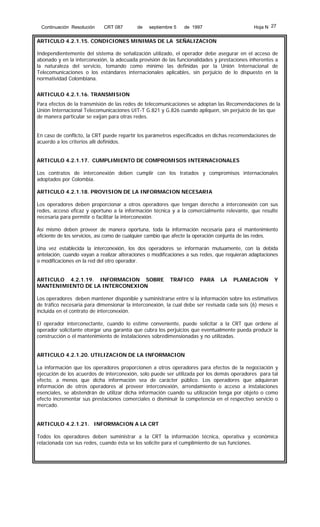 Continuación Resolución

CRT 087

de

septiembre 5

Hoja N 27

de 1997

ARTICULO 4.2.1.15. CONDICIONES MINIMAS DE LA SEÑALIZACION
Independientemente del sistema de señalización utilizado, el operador debe asegurar en el acceso de
abonado y en la interconexión, la adecuada provisión de las funcionalidades y prestaciones inherentes a
la naturaleza del servicio, tomando como mínimo las definidas por la Unión Internacional de
Telecomunicaciones o los estándares internacionales aplicables, sin perjuicio de lo dispuesto en la
normatividad Colombiana.
ARTICULO 4.2.1.16. TRANSMISION
Para efectos de la transmisión de las redes de telecomunicaciones se adoptan las Recomendaciones de la
Unión Internacional Telecomunicaciones UIT-T G.821 y G.826 cuando apliquen, sin perjuicio de las que
de manera particular se exijan para otras redes.
En caso de conflicto, la CRT puede repartir los parámetros especificados en dichas recomendaciones de
acuerdo a los criterios allí definidos.
ARTICULO 4.2.1.17. CUMPLIMIENTO DE COMPROMISOS INTERNACIONALES
Los contratos de interconexión deben cumplir con los tratados y compromisos internacionales
adoptados por Colombia.
ARTICULO 4.2.1.18. PROVISION DE LA INFORMACION NECESARIA
Los operadores deben proporcionar a otros operadores que tengan derecho a interconexión con sus
redes, acceso eficaz y oportuno a la información técnica y a la comercialmente relevante, que resulte
necesaria para permitir o facilitar la interconexión.
Así mismo deben proveer de manera oportuna, toda la información necesaria para el mantenimiento
eficiente de los servicios, así como de cualquier cambio que afecte la operación conjunta de las redes.
Una vez establecida la interconexión, los dos operadores se informarán mutuamente, con la debida
antelación, cuando vayan a realizar alteraciones o modificaciones a sus redes, que requieran adaptaciones
o modificaciones en la red del otro operador.
ARTICULO 4.2.1.19. INFORMACION SOBRE
MANTENIMIENTO DE LA INTERCONEXION

TRAFICO

PARA

LA

PLANEACION

Y

Los operadores deben mantener disponible y suministrarse entre sí la información sobre los estimativos
de tráfico necesaria para dimensionar la interconexión, la cual debe ser revisada cada seis (6) meses e
incluida en el contrato de interconexión.
El operador interconectante, cuando lo estime conveniente, puede solicitar a la CRT que ordene al
operador solicitante otorgar una garantía que cubra los perjuicios que eventualmente pueda producir la
construcción o el mantenimiento de instalaciones sobredimensionadas y no utilizadas.
ARTICULO 4.2.1.20. UTILIZACION DE LA INFORMACION
La información que los operadores proporcionen a otros operadores para efectos de la negociación y
ejecución de los acuerdos de interconexión, solo puede ser utilizada por los demás operadores para tal
efecto, a menos que dicha información sea de carácter público. Los operadores que adquieran
información de otros operadores al proveer interconexión, arrendamiento o acceso a instalaciones
esenciales, se abstendrán de utilizar dicha información cuando su utilización tenga por objeto o como
efecto incrementar sus prestaciones comerciales o disminuir la competencia en el respectivo servicio o
mercado.
ARTICULO 4.2.1.21. INFORMACION A LA CRT
Todos los operadores deben suministrar a la CRT la información técnica, operativa y económica
relacionada con sus redes, cuando ésta se los solicite para el cumplimiento de sus funciones.

 