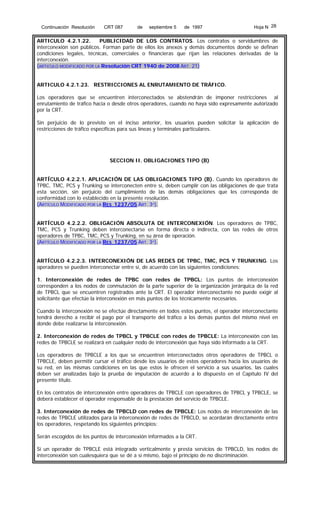 Continuación Resolución

CRT 087

de

septiembre 5

de 1997

Hoja N 28

ARTICULO 4.2.1.22.
PUBLICIDAD DE LOS CONTRATOS. Los contratos o servidumbres de
interconexión son públicos. Forman parte de ellos los anexos y demás documentos donde se definan
condiciones legales, técnicas, comerciales o financieras que rijan las relaciones derivadas de la
interconexión.
(ARTICULO MODIFICADO POR LA Resolución CRT 1940 de 2008 ART. 21)
ARTICULO 4.2.1.23. RESTRICCIONES AL ENRUTAMIENTO DE TRÁFICO.
Los operadores que se encuentren interconectados se abstendrán de imponer restricciones al
enrutamiento de tráfico hacia o desde otros operadores, cuando no haya sido expresamente autorizado
por la CRT.
Sin perjuicio de lo previsto en el inciso anterior, los usuarios pueden solicitar la aplicación de
restricciones de tráfico específicas para sus líneas y terminales particulares.

SECCION II. OBLIGACIONES TIPO (B)
ARTÍCULO 4.2.2.1. APLICACIÓN DE LAS OBLIGACIONES TIPO (B). Cuando los operadores de
TPBC, TMC, PCS y Trunking se interconecten entre sí, deben cumplir con las obligaciones de que trata
esta sección, sin perjuicio del cumplimiento de las demás obligaciones que les corresponda de
conformidad con lo establecido en la presente resolución.
(ARTÍCULO MODIFICADO POR LA RES 1237/05 ART. 3º).
ARTÍCULO 4.2.2.2. OBLIGACIÓN ABSOLUTA DE INTERCONEXIÓN. Los operadores de TPBC,
TMC, PCS y Trunking deben interconectarse en forma directa o indirecta, con las redes de otros
operadores de TPBC, TMC, PCS y Trunking, en su área de operación.
(ARTÍCULO MODIFICADO POR LA RES 1237/05 ART. 3º).
ARTÍCULO 4.2.2.3. INTERCONEXIÓN DE LAS REDES DE TPBC, TMC, PCS Y TRUNKING. Los
operadores se pueden interconectar entre sí, de acuerdo con las siguientes condiciones:
1. Interconexión de redes de TPBC con redes de TPBCL: Los puntos de interconexión
corresponden a los nodos de conmutación de la parte superior de la organización jerárquica de la red
de TPBCL que se encuentren registrados ante la CRT. El operador interconectante no puede exigir al
solicitante que efectúe la interconexión en más puntos de los técnicamente necesarios.
Cuando la interconexión no se efectúe directamente en todos estos puntos, el operador interconectante
tendrá derecho a recibir el pago por el transporte del tráfico a los demás puntos del mismo nivel en
donde debe realizarse la interconexión.
2. Interconexión de redes de TPBCL y TPBCLE con redes de TPBCLE: La interconexión con las
redes de TPBCLE se realizará en cualquier nodo de interconexión que haya sido informado a la CRT.
Los operadores de TPBCLE a los que se encuentren interconectados otros operadores de TPBCL o
TPBCLE, deben permitir cursar el tráfico desde los usuarios de estos operadores hacia los usuarios de
su red, en las mismas condiciones en las que estos le ofrecen el servicio a sus usuarios, las cuales
deben ser analizadas bajo la prueba de imputación de acuerdo a lo dispuesto en el Capítulo IV del
presente título.
En los contratos de interconexión entre operadores de TPBCLE con operadores de TPBCL y TPBCLE, se
deberá establecer el operador responsable de la prestación del servicio de TPBCLE.
3. Interconexión de redes de TPBCLD con redes de TPBCLE: Los nodos de interconexión de las
redes de TPBCLE utilizados para la interconexión de redes de TPBCLD, se acordarán directamente entre
los operadores, respetando los siguientes principios:
Serán escogidos de los puntos de interconexión informados a la CRT.
Si un operador de TPBCLE está integrado verticalmente y presta servicios de TPBCLD, los nodos de
interconexión son cualesquiera que se dé a sí mismo, bajo el principio de no discriminación.

 