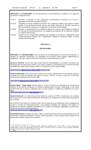 Continuación Resolución

CRT 087

de

septiembre 5

de 1997

Hoja N 3

ARTICULO 1.1.2 FINALIDAD. Las normas previstas en esta Resolución se expiden con el objeto de
garantizar los siguientes fines:
1.1.2.1
1.1.2.2

1.1.2.3

1.1.2.4

Promover y estimular la sana competencia maximizando la eficiencia en el sector y
apoyando el desarrollo económico nacional.
Consolidar un marco regulatorio proactivo, claro, imparcial, estable y que regule lo mínimo
posible, el cual proteja al usuario, procure una mayor cobertura de servicios y permita el
libre desarrollo del mercado y su integración en mercados internacionales.
Asegurar el mejoramiento de la calidad de vida de los usuarios, garantizando la calidad de
los servicios de telecomunicaciones y la ampliación permanente de su cobertura mediante
un régimen tarifario justo.
Cumplir con los compromisos adquiridos por Colombia en la lista de compromisos sobre
Telecomunicaciones Básicas de la Organización Mundial de Comercio (OMC) y demás
tratados internacionales.

CAPITULO II
DEFINICIONES

ARTICULO 1.2. DEFINICIONES. Para los efectos de la interpretación de la presente Resolución, se
adoptan las siguientes definiciones, las contenidas en las demás normas legales reglamentarias y
regulatorias, y las que señale la Unión Internacional de Telecomunicaciones (UIT):
Acceso a Internet: Acceso físico que incluye todas las funcionalidades y conexiones nacionales y/o
internacionales necesarias para permitir a un usuario establecer comunicación con un nodo de Internet,
entendido éste último como un punto TIER-1 o un punto de acceso nacional (NAP).
(DEFINICIÓN DE LA RESOLUCIÓN 1740 DE 2007, ARTÍCULO 1.8)1
Acceso conmutado: Forma de acceso a Internet en la cual la conexión entre el terminal de usuario y
el equipo de acceso del operador que presta el acceso a Internet, se hace a través de la marcación
sobre una línea telefónica de la red de TPBC.
(DEFINICIÓN DE RESOLUCIÓN 1740 DE 2007, ARTÍCULO 1.8) 2
Acceso Igual - Cargo Igual: Acceso Igual es el que se presta a los operadores de características
similares en las mismas condiciones de calidad y especificaciones técnicas. Cargo Igual es una misma
remuneración por el acceso y utilización que se causa cuando se cumplen las condiciones de acceso
igual.
(DEFINICIÓN MODIFICADA POR LA RES 469/02 ART 1 )
Acceso Universal. Es el derecho que tienen todos los usuarios de TPBC a comunicarse con cualquier
otro usuario de la red de telecomunicaciones del Estado y de cualquier otra red de telecomunicaciones
en el exterior.
Para efectos de los Planes de Telefonía Social, Acceso Universal es la facilidad que tiene la población de
acceder a servicios de telecomunicaciones a una distancia aceptable con respecto a los hogares. El
significado de distancia aceptable dependerá de los medios de transporte disponibles al usuario para
acceder al servicio de telecomunicaciones.
(DEFINICIÓN MODIFICADA POR LA RES 156/99 ART1)
Acometida Externa: Conjunto de obras, cables y ductos que hacen parte de una derivación de la red
local desde el último punto donde es común a varios suscriptores, hasta el punto donde empieza la red
interna del suscriptor o grupo de suscriptores.

1

Esta definición fue incluida en la regulación vigente mediante la Resolución CRT 1740 de 2007, la cual no incorporó las
modificaciones al texto de la Resolución CRT 087 de 1997. La presente inclusión se realiza en aras de otorgar información
completa al usuario sobre el régimen regulatorio vigente.
2
Ibidem

 