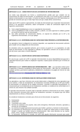 Continuación Resolución

CRT 087

de

septiembre 5

de 1997

Hoja N 30

ARTICULO 4.2.2.4. CARACTERISTICAS DE LOS NODOS DE INTERCONEXION
Los nodos cuya adecuación sea técnica y económicamente posible para que cumplan con las
características de nodos de interconexión, se considerarán como tales. En el evento en que un operador
solicite la interconexión en esos nodos, el Comité de Expertos Comisionados de la CRT determinará un
período de transición para que el nodo migre hacia uno que cumpla dichas características.
Salvo que la CRT lo autorice expresamente, los nodos de interconexión que el operador interconectante
ofrezca a los operadores solicitantes, deben corresponder a nodos de conmutación digital con las
siguientes características:
1. Tener amplia flexibilidad para crecer en capacidad de interconexión.
2. Tener la posibilidad de medir el tráfico entrante y saliente, así como supervisar la calidad y gestión
de servicio al nivel de rutas de interconexión.
3. Que utilice protocolos de comunicación abiertos, en especial los utilizados por la UIT y los
organismos internacionales, en lo que aplique
ARTICULO 4.2.2.5. DISPONIBILIDAD DE CAPACIDAD PARA PROVEER LA INTERCONEXION
Los operadores tienen la obligación de mantener disponible, una capacidad de interconexión suficiente
para cumplir con sus obligaciones de interconexión.
Se entenderá como una capacidad suficiente, por lo menos un puerto E1 o su equivalente, en cada
nodo de interconexión. Si esta capacidad es utilizada, los operadores contarán con un plazo de hasta
seis (6) meses para volver a tenerla disponible.
ARTICULO 4.2.2.6. EXCEPCION DE CAPACIDAD DISPONIBLE
En caso de que a juicio de la CRT el operador interconectante no posea disponibilidad presupuestal o
capacidad financiera para realizar la ampliación requerida, el plazo puede extenderse por el término de
un año.
ARTICULO 4.2.2.7. OFERTA BASICA DE INTERCONEXION – OBI -. Los operadores deben poner
a disposición y mantener actualizada la Oferta básica de Interconexión – OBI- para ser consultada por
cualquier persona y permanecer publicada y debidamente actualizada en la página de Internet de cada
operador.
(ARTICULO MODIFICADO POR LA Resolución CRT 1940 de 2008 ART. 22)

ARTICULO 4.2.2.8. DISPONIBILIDAD DE INSTALACIONES ESENCIALES
Los operadores a que hace referencia esta sección deben poner a disposición de otros operadores que
así lo soliciten, a título de arrendamiento, las instalaciones esenciales definidas por la CRT para facilitar
la interconexión y la ubicación de los equipos necesarios, y permitir su adecuado funcionamiento. La
remuneración por el arrendamiento de las instalaciones esenciales se establecerá de conformidad con el
criterio de costo eficiente más utilidad razonable.
El operador interconectante no puede exigir al operador solicitante la financiación de las obras, equipos
u otros elementos necesarios para adecuar las instalaciones esenciales, sin perjuicio que éste último
voluntariamente se ofrezca a financiarlos.
Se consideran instalaciones esenciales para efectos de la interconexión, las siguientes:
1.
2.
3.
4.

Conmutación
Señalización
Transmisión entre nodos
Servicios de asistencia a los usuarios, tales como emergencia, información, directorio, operadora y
servicios de red inteligente
5. Los sistemas de apoyo operacional necesarios para facilitar, gestionar y mantener la interconexión
6. Los elementos de infraestructura civil que puedan ser usados por ambas partes al mismo tiempo,
siempre y cuando sea factible técnica y económicamente, tales como derechos de vía, ductos,
postes, torres, energía e instalaciones físicas en general
7. La facturación, distribución y recaudo, así como toda aquella información necesaria para poder

 