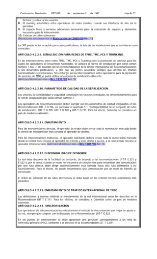 Continuación Resolución

CRT 087

de

septiembre 5

de 1997

Hoja N 31

facturar y cobrar a los usuarios
8. El roaming automático entre operadores de redes móviles, cuando sus interfaces de aire así lo
permitan
9. El espacio físico y servicios adicionales necesarios para la colocación de equipos y elementos
necesarios para la interconexión
10. Cabezas de cable submarino
(INSTALACIÓN ADICIONADA POR LA RESOLUCIÓN CRT 2065/09 ART. 1)
La CRT puede incluir o excluir para casos particulares, la lista de las instalaciones que se consideran como
esenciales.
ARTICULO 4.2.2.9. SEÑALIZACIÓN PARA REDES DE TPBC, TMC, PCS Y TRUNKING.
En las interconexiones entre redes TPBC, TMC, PCS y Trunking para la prestación de servicios para los
cuales los operadores se encuentran habilitados, se utilizará la norma de señalización por canal común
número 7-SSC 7, de acuerdo con las recomendaciones de la Unión Internacional de Telecomunicaciones
o sus desarrollos particulares, u otra que las partes acuerden, siempre que ofrezca las mismas
funcionalidades y prestaciones. Sin embargo, en las interconexiones entre operadores para la prestación
de servicios de TMR se podrá utilizar una norma de señalización diferente.
(ARTÍCULO MODIFICADO POR LA RES 1237/05 ART. 3).
ARTICULO 4.2.2.10. PARAMETROS DE CALIDAD DE LA SEÑALIZACION
Los criterios de confiabilidad y seguridad constituyen los factores principales de dimensionamiento para
la red de señalización por canal común número 7.
Los operadores de telecomunicaciones deben cumplir con los parámetros de calidad estipulados en las
Recomendaciones UIT-T Q.706, en particular el apartado 1.1. “Indisponibilidad de un conjunto de rutas
de señalización”, UIT-T Q.709, UIT-T Q.720 y UIT-T Q.721. Para tal efecto, Colombia se considera un
país de mediana extensión.
ARTICULO 4.2.2.11. ENRUTAMIENTO
Para las interconexiones directas, el operador de origen debe enviar toda la numeración marcada desde
la central de interconexión más cercana al operador de destino.
Para las interconexiones indirectas, el operador solicitante deberá enviar toda la numeración marcada
desde la central más cercana al operador de tránsito y este último a su vez, a la central más cercana al
operador interconectado. (ARTÍCULO MODIFICADO POR LA RES. 1301/05 ART. 3).
ARTICULO 4.2.2.12. DISPONIBILIDAD DE DESBORDE
La red debe disponer de la facilidad de desborde, de acuerdo a las recomendaciones UIT-T E.521 y
E.522 y, por lo tanto, cuando un nodo no encuentra un circuito libre para encaminar una comunicación
por una ruta directa, debe dirigir automáticamente esta llamada hacia otra ruta alternativa y así
sucesivamente. Para el efecto, no puede encaminarse una comunicación por un nodo de tránsito ya
atravesado.
El orden de selección de las rutas alternativas se debe basar en los criterios técnico económicos más
eficientes.
ARTICULO 4.2.2.13. ENRUTAMIENTO DE TRAFICO INTERNACIONAL DE TPBC
Las definiciones y normas relativas al enrutamiento de la red internacional serán las descritas en la
Recomendación UIT-T E.171. Para los efectos, se considera a Colombia como un país de mediana
extensión.
ARTICULO 4.2.2.14. SINCRONIZACION
Los operadores de telecomunicaciones seleccionarán el método de sincronización que mejor se ajuste a
su red, siempre que cumplan con lo dispuesto en la Recomendación UIT-T G.822.
En los puntos de interconexión se debe garantizar una precisión correspondiente a un reloj de
referencia primario (PRC), conforme a lo previsto en la Recomendación UIT-T G.811.

 