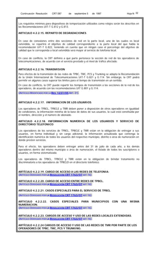 Continuación Resolución

CRT 087

de

septiembre 5

Hoja N 32

de 1997

Los requisitos mínimos para dispositivos de temporización utilizados como relojes serán los descritos en
las Recomendaciones UIT-T G.812 y G.813.
ARTICULO 4.2.2.15. REPARTO DE DEGRADACIONES
En caso de conexiones entre dos secciones de red en la parte local, una de las cuales es local
extendida, se repartirá el objetivo de calidad correspondiente a la parte local del que habla la
recomendación UIT-T G.822, teniendo en cuenta que en ningún caso el porcentaje del objetivo de
calidad que le corresponda a local extendida será mayor al servicio de telefonía local.
En caso de conflicto, la CRT definirá a qué parte pertenece la sección de red de los operadores de
telecomunicaciones, de acuerdo con el servicio prestado y el nivel de tráfico afectado.
ARTICULO 4.2.2.16. TRANSMISION
Para efectos de la transmisión de las redes de TPBC, TMC, PCS y Trunking se adopta la Recomendación
de la Unión Internacional de Telecomunicaciones UIT-T G.821 y G.114. Sin embargo, la CRT podrá
permitir en algunos casos superar los límites para el tiempo de transmisión en un sentido.
En caso de conflicto, la CRT puede repartir los tiempos de transmisión a las secciones de la red de los
operadores, de acuerdo con las recomendaciones UIT G.801 y G.114.
(ARTÍCULO MODIFICADO POR LA RES 1237/05 ART. 3º).
ARTICULO 4.2.2.17. INFORMACION DE LOS USUARIOS
Los operadores de TPBCL, TPBCLE y TMR deben poner a disposición de otros operadores en igualdad
de condiciones, la información mínima de la base de datos de sus usuarios, la cual está constituida por
el nombre, dirección y el número de abonado.
ARTICULO 4.2.2.18. INFORMACION NUMERICA DE LOS USUARIOS Y SERVICIO DE
DIRECTORIO TELEFONICO
Los operadores de los servicios de TPBCL, TPBCLE y TMR están en la obligación de entregar a sus
usuarios, en forma individual y sin cargo adicional, la información actualizada que contenga la
identificación numérica de todos los usuarios del respectivo municipio, distrito o área de numeración en
donde presten servicios.
Para el efecto, los operadores deben entregar antes del 31 de julio de cada año, a los demás
operadores dentro del mismo municipio o área de numeración, el listado de todos los suscriptores o
usuarios, en forma sistematizada.
Los operadores de TPBCL, TPBCLE y TMR están en la obligación de brindar tratamiento no
discriminatorio a los operadores de TPBCLD en el directorio telefónico.
ARTÍCULO 4.2.2.19. CARGO DE ACCESO A LAS REDES DE TELEFONIA:
(ARTÍCULO DEROGADO POR LA RESOLUCIÓN CRT 1763/07 ART.16).
ARTICULO 4.2.2.20. CARGO DE ACCESO ENTRE REDES DE TPBCL.
(ARTÍCULO DEROGADO POR LA RESOLUCIÓN CRT 1763/07 ART.16).
ARTICULO 4.2.2.21. CASOS ESPECIALES PARA EL SERVICIO DE TPBCL.
(ARTÍCULO DEROGADO POR LA RESOLUCIÓN CRT 1763/07 ART.16).
ARTICULO 4.2.2.22. CASOS ESPECIALES PARA MUNICIPIOS
NUMERACION.
(ARTÍCULO DEROGADO POR LA RESOLUCIÓN CRT 1763/07 ART.16).

CON

UNA

MISMA

ARTICULO 4.2.2.23. CARGOS DE ACCESO Y USO DE LAS REDES LOCALES EXTENDIDAS.
(ARTÍCULO DEROGADO POR LA RESOLUCIÓN CRT 1763/07 ART.16).
ARTÍCULO 4.2.2.24 CARGOS DE ACCESO Y USO DE LAS REDES DE TMR POR PARTE DE LOS
OPERADORES DE TPBC, TMC, PCS Y TRUNKING.

 