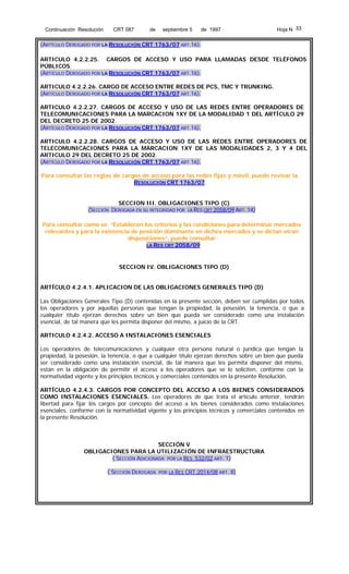 Continuación Resolución

CRT 087

de

septiembre 5

de 1997

Hoja N 33

(ARTÍCULO DEROGADO POR LA RESOLUCIÓN CRT 1763/07 ART.16).
ARTICULO 4.2.2.25. CARGOS DE ACCESO Y USO PARA LLAMADAS DESDE TELÉFONOS
PÚBLICOS.
(ARTÍCULO DEROGADO POR LA RESOLUCIÓN CRT 1763/07 ART.16).
ARTICULO 4.2.2.26. CARGO DE ACCESO ENTRE REDES DE PCS, TMC Y TRUNKING.
(ARTÍCULO DEROGADO POR LA RESOLUCIÓN CRT 1763/07 ART.16).
ARTICULO 4.2.2.27. CARGOS DE ACCESO Y USO DE LAS REDES ENTRE OPERADORES DE
TELECOMUNICACIONES PARA LA MARCACION 1XY DE LA MODALIDAD 1 DEL ARTÍCULO 29
DEL DECRETO 25 DE 2002.
(ARTÍCULO DEROGADO POR LA RESOLUCIÓN CRT 1763/07 ART.16).
ARTICULO 4.2.2.28. CARGOS DE ACCESO Y USO DE LAS REDES ENTRE OPERADORES DE
TELECOMUNICACIONES PARA LA MARCACION 1XY DE LAS MODALIDADES 2, 3 Y 4 DEL
ARTICULO 29 DEL DECRETO 25 DE 2002.
(ARTÍCULO DEROGADO POR LA RESOLUCIÓN CRT 1763/07 ART.16).
Para consultar las reglas de cargos de acceso para las redes fijas y móvil, puede revisar la
RESOLUCIÓN CRT 1763/07
SECCION III. OBLIGACIONES TIPO (C)
(SECCIÓN DEROGADA EN SU INTEGRIDAD POR LA RES CRT 2058/09 ART. 14)
Para consultar como se “Establecen los criterios y las condiciones para determinar mercados
relevantes y para la existencia de posición dominante en dichos mercados y se dictan otran
disposiciones”, puede consultar
LA RES CRT 2058/09

SECCION IV. OBLIGACIONES TIPO (D)
ARTÍCULO 4.2.4.1. APLICACION DE LAS OBLIGACIONES GENERALES TIPO (D)
Las Obligaciones Generales Tipo (D) contenidas en la presente sección, deben ser cumplidas por todos
los operadores y por aquellas personas que tengan la propiedad, la posesión, la tenencia, o que a
cualquier título ejerzan derechos sobre un bien que pueda ser considerado como una instalación
esencial, de tal manera que les permita disponer del mismo, a juicio de la CRT.
ARTICULO 4.2.4.2. ACCESO A INSTALACIONES ESENCIALES
Los operadores de telecomunicaciones y cualquier otra persona natural o jurídica que tengan la
propiedad, la posesión, la tenencia, o que a cualquier título ejerzan derechos sobre un bien que pueda
ser considerado como una instalación esencial, de tal manera que les permita disponer del mismo,
están en la obligación de permitir el acceso a los operadores que se lo soliciten, conforme con la
normatividad vigente y los principios técnicos y comerciales contenidos en la presente Resolución.
ARTÍCULO 4.2.4.3. CARGOS POR CONCEPTO DEL ACCESO A LOS BIENES CONSIDERADOS
COMO INSTALACIONES ESENCIALES. Los operadores de que trata el artículo anterior, tendrán
libertad para fijar los cargos por concepto del acceso a los bienes considerados como instalaciones
esenciales, conforme con la normatividad vigente y los principios técnicos y comerciales contenidos en
la presente Resolución.

SECCIÓN V
OBLIGACIONES PARA LA UTILIZACIÓN DE INFRAESTRUCTURA
( SECCIÓN ADICIONADA POR LA RES 532/02 ART. 1)
( SECCIÓN DEROGADA

POR LA RES CRT 2014/08 ART. 8)

 