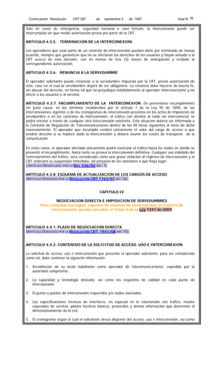 Continuación Resolución

CRT 087

de

septiembre 5

de 1997

Hoja N 35

Solo en casos de emergencia, seguridad nacional o caso fortuito, la interconexión puede ser
interrumpida sin que medie autorización previa por parte de la CRT.
ARTICULO 4.3.5. TERMINACION DE LA INTERCONEXION
Los operadores que sean parte de un contrato de interconexión pueden darlo por terminado de mutuo
acuerdo, siempre que garanticen que no se afectarán los derechos de los usuarios y hayan avisado a la
CRT acerca de esta decisión, con no menos de tres (3) meses de anticipación y recibido la
correspondiente autorización.
ARTICULO 4.3.6. RENUNCIA A LA SERVIDUMBRE
El operador solicitante puede renunciar a la servidumbre impuesta por la CRT, previa autorización de
ésta, caso en el cual la servidumbre dejará de ser obligatoria. La renuncia debe hacerse de buena fe,
sin abusar del derecho, en forma tal que no perjudique indebidamente al operador interconectante y no
afecte a los usuarios o al servicio.
ARTICULO 4.3.7. INCUMPLIMIENTO DE LA INTERCONEXION. De presentarse incumplimiento
sin justa causa, en los términos establecidos por el artículo 1 de la Ley 95 de 1890, de las
interconexiones vigentes o de los cronogramas de interconexión previstos en los actos de imposición de
servidumbre o en los contratos de interconexión, el tráfico con destino al nodo sin interconectar se
podrá enrutar a través de cualquier otra interconexión existente. Esta situación deberá ser informada a
la Comisión de Regulación de Telecomunicaciones dentro de las 48 horas siguientes al inicio de dicho
reenrutamiento. El operador que incumplió recibirá únicamente el valor del cargo de acceso a que
tendría derecho si se hubiere dado la interconexión y deberá asumir los costos de transporte de la
comunicación.
En estos casos, el operador afectado únicamente podrá reenrutar el tráfico hacia los nodos en donde se
presentó el incumplimiento, hasta tanto se provea la interconexión definitiva. Cualquier uso indebido del
reenrutamiento del tráfico, será considerado como una grave violación al régimen de interconexión y la
CRT ordenará su suspensión inmediata, sin perjuicio de las sanciones a que haya lugar.
( ARTÍCULO MODIFICADO POR LA RES 536/02 ART. 1)
ARTÍCULO 4.3.8. ESQUEMA DE ACTUALIZACION DE LOS CARGOS DE ACCESO:
(ARTÍCULO DEROGADO POR LA RESOLUCIÓN CRT 1763/07 ART.16).
CAPITULO IV
NEGOCIACION DIRECTA E IMPOSICION DE SERVIDUMBRES
Para consultar las reglas vigentes de solución de controversias en materia de
interconexión, puede consultar el Título V de la Ley 1341 de 2009

ARTICULO 4.4.1. PLAZO DE NEGOCIACION DIRECTA
(ARTÍCULO DEROGADO POR LA RESOLUCIÓN CRT 1941/08 ART.15).
ARTICULO 4.4.2. CONTENIDO DE LA SOLICITUD DE ACCESO, USO E INTERCONEXION
La solicitud de acceso, uso e interconexión que presente el operador solicitante, para ser considerada
como tal, debe contener la siguiente información:
1. Acreditación de su título habilitante como operador de telecomunicaciones, expedido por la
autoridad competente.
2. La capacidad y tecnología deseada, así como los requisitos de calidad en cada punto de
interconexión.
3. El punto o puntos de interconexión requeridos y/o nodos asociados.
4. Las especificaciones técnicas de interfaces, en especial en lo relacionado con tráfico, niveles
esperados de servicio, planes técnicos básicos, protocolos y demás información que determine el
dimensionamiento de la red.
5. El cronograma según el cual el solicitante desea disponer del acceso, uso e interconexión, así como

 