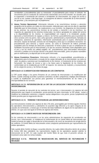 Continuación Resolución

CRT 087

de

septiembre 5

de 1997

Hoja N 37

servidumbre y procedimientos para su renovación; el procedimiento para revisar el contrato; los
mecanismos para la resolución de controversias relacionadas con la interconexión; las causales para
la suspensión o terminación del contrato o servidumbre de interconexión; los cargos de acceso y
uso de la red, cuando a ello haya lugar; el cronograma de labores o desarrollo de la interconexión;
las garantías; y las sanciones por incumplimiento.
2. Anexo Técnico Operacional: Información referente a las características técnicas y ubicación
geográfica de los puntos y/o nodos de interconexión, indicando para cada uno de ellos la capacidad
disponible para la interconexión; las coubicaciones y sus términos; los diagramas de interconexión
de los sistemas; las características técnicas de las señales a transmitir y de las interfaces; los
requisitos de capacidad de los sistemas involucrados; los índices apropiados de calidad del servicio
y la disponibilidad de los mismos; la responsabilidad con respecto a la instalación, prueba,
operación y mantenimiento de equipos y enlaces; las formas y procedimientos para la provisión de
otros servicios entre las partes, tales como operación, administración y mantenimiento, llamadas de
emergencia, asistencia de operadora, información automatizada para el usuario, información de
directorio, tarjetas de llamada, servicios de red inteligente y otros que se consideren necesarios; los
procedimientos para detectar y reparar averías, así como la estimación de índices promedio
aceptables para los tiempos de detección y reparación; la fecha o plazo en que se completarán las
facilidades necesarias para la interconexión y en que los servicios solicitados estén disponibles para
el uso y con los niveles de calidad exigidos; los procedimientos para intercambiar información
referente a cambios en la red que afecten a las partes interconectadas, junto con plazos razonables
para la notificación y la objeción por la otra parte interesada.
3. Anexo Económico Financiero: Información referente a la responsabilidad, procedimientos y
obligaciones para la facturación y recaudo de los cargos derivados de la interconexión, así como su
valor, los plazos y sanciones por incumplimiento en los mismos; el tratamiento de los reclamos por
facturación; los cargos de acceso y uso y las bases para la liquidación de los mismos, de
conformidad con lo establecido por la CRT al respecto; los sistemas de medición y reconocimiento
de los cargos de acceso y las formas de pago.
ARTICULO 4.4.12.MODIFICACION FORZADA DE LOS CONTRATOS
La CRT puede obligar a las partes firmantes de un contrato de interconexión a la modificación del
mismo, cuando contenga acuerdos o prácticas contrarios a la libre competencia, implique discriminación
o cuando la modificación sea precisa para garantizar el interfuncionamiento de las redes y la
interoperabilidad de los servicios.
ARTICULO 4.4.13. INTERVENCION DE LA CRT EN LA EJECUCION Y MODIFICACION DE LA
INTERCONEXION
Durante el período de ejecución de los contratos de acceso, uso e interconexión o la vigencia del acto
administrativo que impuso la servidumbre, previa petición de parte interesada, la CRT puede revisar o
modificar las condiciones existentes e imponer nuevas obligaciones a las partes, previo cumplimiento del
trámite previsto para la negociación directa.
ARTICULO 4.4.14. TERMINO Y REVISION DE LAS INTERCONEXIONES
Las interconexiones tendrán una vigencia de diez (10) años, prorrogables por términos iguales mientras
los operadores interconectantes y solicitantes no acuerden algo diferente y no opere ninguna de las
causales de terminación, a menos que el término del título habilitante de alguno de los operadores sea
inferior, en cuyo caso será igual al término de vigencia del mismo.
ARTICULO 4.4.15 COMITE MIXTO DE INTERCONEXION -CMIEn los contratos de interconexión o en los actos administrativos de imposición de servidumbre de
acceso, uso e interconexión, se establecerá la conformación de un comité Mixto de interconexión que
tendrá la función de vigilar el desarrollo de la interconexión y de servir de mecanismo de arreglo directo
de conflictos. El Comité Mixto de interconexión estará compuesto paritariamente por representantes de
ambos operadores.
Sólo cuando dicho Comité no llegue a acuerdos directos, los cuales deben discutirse dentro de un plazo
de treinta (30) días calendario, los representantes legales de los operadores pueden solicitar la
intervención de la CRT. En cada reunión del Comité Mixto de que trata el presente artículo, se
levantarán actas sobre los temas tratados.
ARTICULO 4.4.16.
RECAUDO

PROCESO DE NEGOCIACION DEL SERVICIO DE FACTURACION Y

 