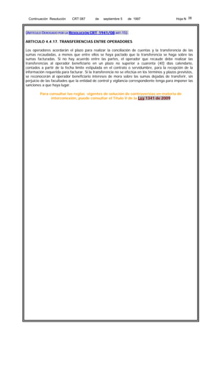 Continuación Resolución

CRT 087

de

septiembre 5

de 1997

Hoja N 38

(ARTÍCULO DEROGADO POR LA RESOLUCIÓN CRT 1941/08 ART.15).
ARTICULO 4.4.17. TRANSFERENCIAS ENTRE OPERADORES
Los operadores acordarán el plazo para realizar la conciliación de cuentas y la transferencia de las
sumas recaudadas, a menos que entre ellos se haya pactado que la transferencia se haga sobre las
sumas facturadas. Si no hay acuerdo entre las partes, el operador que recaude debe realizar las
transferencias al operador beneficiario en un plazo no superior a cuarenta (40) días calendario,
contados a partir de la fecha límite estipulada en el contrato o servidumbre, para la recepción de la
información requerida para facturar. Si la transferencia no se efectúa en los términos y plazos previstos,
se reconocerán al operador beneficiario intereses de mora sobre las sumas dejadas de transferir, sin
perjuicio de las facultades que la entidad de control y vigilancia correspondiente tenga para imponer las
sanciones a que haya lugar.
Para consultar las reglas vigentes de solución de controversias en materia de
interconexión, puede consultar el Título V de la Ley 1341 de 2009

 
